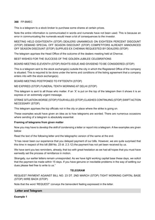 368 FP-BMEC
This is a telegram to a stock broker to purchase some shares at certain prices.
Note the entire information is communicated in words and numerals have not been used. This is because an
error in communicating the numerals would mean a lot of consequences to the investor.
MEETING HELD EIGHTEENTH (STOP) DEALERS UNANIMOUS ON EIGHTEEN PERCENT DISCOUNT
(STOP) DEMAND SPECIAL OFF SEASON DISCOUNT (STOP) COMPETITORS ALREADY ANNOUNCED
OFF SEASON DISCOUNT (STOP) SUPPLIES EX CHENNAI REQUESTED BY DEALERS (STOP)
The telegram apprises the Head Office of the outcome of the dealers meeting held at Chennai.
BEST WISHES FOR THE SUCCESS OF THE GOLDEN JUBILEE CELEBRATIONS
BOARD MEETING ELEVENTH (STOP) RIGHTS ISSUE AND DIVIDEND TO BE CONSIDERED (STOP)
This is a telegram sent to the stock exchange(s) outside the city in which the Registered Office of the company
is situated. This is required to be done under the terms and conditions of the listing agreement that a company
enters into with the stock exchange(s).
BOARD MEETING POSTPONED TO FIFTEENTH (STOP)
MD EXPIRED (STOP) FUNERAL TENTH MORNING AT DELHI (STOP)
This telegram is sent to all those who matter. If an ‘X’ is put on the top of the telegram then it shows it is an
express or an extremely urgent message.
STRIKE SITUATION WORSE (STOP) FOUR KILLED (STOP) CLASHES CONTINUING (STOP) SWIFTACTION
NECESSARY (STOP)
This telegram apprises the top officials not in the city or place where the strike is going on.
These examples would have given an idea as to how telegrams are worded. There are numerous occasions
where sending of a telegram is absolutely essential.
Framing of telegrams from given matter
Now you may have to develop the skill of condensing a letter or report into a telegram. A few examples are given
below:
Read the text of the following letter and the telegraphic version of the same at the end.
“It has never been our experience that you delayed payment of our bills. However, we are quite surprised that
this time in respect of this bill (Bill No. 23 dt. 2.3.12) the payment has not yet been received by us.
We have sent you two reminders, already, that too with great hesitation as we had all hopes that you must have
earnestly set the process of remittance in motion.
Strangely, our earlier letters remain unresponded. As we have tight working capital base these days, we solicit
that the payment be made within 15 days. If you have genuine or inevitable problems in the way of settling our
dues please feel free to write to us.”
TELEGRAM
REQUEST PAYMENT AGAINST BILL NO. 23 DT. 2ND MARCH (STOP) TIGHT WORKING CAPITAL BASE
(STOP) WIRE BACK (STOP)
Note that the word ‘REQUEST’ conveys the benevolent feeling expressed in the letter.
Letter and Telegram
Example 1
 