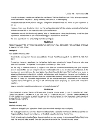 Lesson 13 Administration 369
“I recall the pleasant meeting you had with the members of the interview Board last Friday when you reported
for an interview for the post of Deputy Secretary, Tax Division, in our company.
The Board was very much pleased with your background and experience and above all your eagerness to
join us.
However, I have been directed to inform you that we have been able to find a suitable candidate who has had
experience more akin to our expectations and job requirements.
Please rest assured that should any opening arise in the near future calling for proficiency in line with your
experience, we shall write to you. We are keeping your application in active file.
We once again thank you for evincing interest in joining us”.
TELEGRAM
REGRET INABILITY TO OFFER DY. SECRETARY POST(STOP) WILL CONSIDER FOR SUITABLE OPENING
IF ANY IN FUTURE (STOP)
Example 2
Now read the following letter
“I refer to the consignment that we received today through Patel Roadways L.R. No. 002789 dt. 10th April
2012.
On opening the pack, it was found that the flywheel blades were twisted out of shape. The special bolts were
short by 5 numbers. The ‘flywheel’ housing was found having a deep crack.
We are sorry to note that instances of supply of such defective spares have of late become quite frequent.
Even in respect of the last two consignments we were forced to write to you about a number of defects. In the
consignment under reference the outer packs have been found to be intact. We therefore have cause to
apprehend that enough attention is probably not being paid while dispatching the parts from the factory or
godown. You may appreciate that such defective supplies have seriously hampered the timeliness with which
we used to satisfy our customers’ requirements. We are sorry to write that if instances of such defective
supplies are found to persist, we may be left with the only option of placing our orders with some other
suppliers.
May we expect an expeditious replacement of the defective parts?”
TELEGRAM
CONSIGNMENT SENT BY PATEL ROADWAYS LR 2789 OF TENTH APRIL (STOP) FLY WHEEL HOUSING
DEFECTIVE DEEPLY CRACKED BLADES TWISTED OUT OF SHAPEAND BOLTS SHORT BY FIVE NUMBERS
(STOP) DEFECTIVE GOODS SUPPLY RECENTLY ON THE INCREASE (STOP) REPLACE CONSIGNMENT
EXPEDITIOUSLY (STOP)
Example 3
Read the following letter:
“We are in receipt of your application for the post of Finance Manager in our company.
We shall appreciate if you can make it convenient to come for a personal interview on 25th March 2012 at our
Registered office. You will be reimbursed air fare both ways for attending the interview.
Kindly let us know the details of your departure so that we may arrange to receive you at Palam Airport and
book the return air ticket as well. Your stay has been arranged at the Company’s guest house.”
 