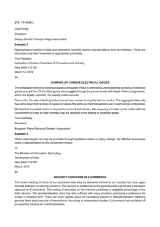374 FP-BMEC
Jasjit Singh
President
Sanjay Gandhi Transport Nagar Association
Example 2
Representative bodies of trade and commerce routinely receive representations from its members. These are
discussed and often forwarded to appropriate authorities.
The President
Federation of Indian Chambers of Commerce and Industry
New Delhi-110 001.
March 14, 2012
Sir
DUMPING OF CHINESE ELECTRICAL GOODS
The wholesale market for electrical goods at Bhagirath Place is witnessing unprecedented dumping of electrical
goods sourced from China. Most goods are smuggled through the porous border with Nepal.Afew consignments,
which are legally imported, are heavily under-invoiced.
Due to this, the sale of leading Indian brands has crashed during the last six months. The aggregate daily sale
has come down from a crore of rupees to rupees fifty lakhs as most transactions are in cash and go unrecorded.
We feel that immediate action is required to protect local industry. We request you to take up the matter with the
Government of India so that normalcy may be restored in the trading of electrical goods.
Yours faithfully
President
Bhagirath Place Electrical Dealers’ Association
Example 3
When relief sought can only be provided through legislative action or policy change, the affected businesses
make a representation to the concerned ministry:
To
The Minister of Information Technology
Government of India
New Delhi-110 001
May 9, 2012
Sir,
SECURITY CONCERNS IN E-COMMERCE
The recent hacking of some of our prominent web sites by elements inimical to our country has once again
focused attention on security concerns. The concern is justified since the general public has shown a lukewarm
response to E-commerce. The trading of securities on the Internet constitutes a negligible percentage of the
total volumes. The dematerialisation drive has also suffered with many investors exercising a preference for
scripts in physical form. There are even reports about an increasing interest in Rematerialisation following
genuine fears about security of transactions. According to independent studies, E-commerce has not taken off
as expected causing an overall slowdown.
 