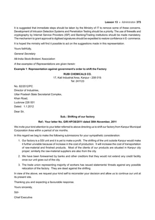Lesson 13 Administration 375
It is suggested that immediate steps should be taken by the Ministry of IT to remove some of these concerns.
Development of Intrusion Detection Systems and Penetration Testing should be a priority. The use of firewalls and
cryptography by Internet Service Providers (ISP) and Banking/Trading institutions should be made mandatory.
The mechanism to grant approval to digitised signatures should be expedited to restore confidence in E- commerce.
It is hoped the ministry will find it possible to act on the suggestions made in this representation.
Yours faithfully,
General Secretary
All-India Stock-Brokers’ Association
A few examples of Representations are given herein:
Example 1: Representation against government’s order to shift the Factory
RUBI CHEMICALS CO.
17, Kali Industrial Area, Kanpur - 208 019.
Tel: 241123
No. 82/2012/PC
Director of Industries,
Uttar Pradesh State Secretariat Complex,
Khan Road,
Lucknow 226 001
Dated: 1.1.2012
Dear Sir,
Sub.: Shifting of our factory
Ref.: Your letter No. GIR:HP/38/2011 dated 30th November, 2011
We invite your kind attention to your letter referred to above directing us to shift our factory from Kanpur Municipal
Corporation Area within a period of six months.
In this regard we beg to make the following submissions for your sympathetic consideration:
1. Our factory is a SSI unit and it is yet to make a profit. The shifting of the unit outside Kanpur would make
it further unviable because of increase in the cost of production. It will increase the cost of transportation
of raw-material and finished products. Most of the clients of our products are situated in Kanpur city
proper; similarly the raw-material suppliers are also from the city.
2. We have been forewarned by banks and other creditors that they would not extend any credit facility
once our unit goes out of the city.
3. The trade union representing majority of workers has issued statements/ threats against any possible
relocation of the factory. They are dead against the shifting.
In view of the above, we request your kind self to reconsider your decision and allow us to continue our unit at
its present site.
Thanking you and expecting a favourable response.
Yours sincerely,
Sd/-
Chief Executive
 