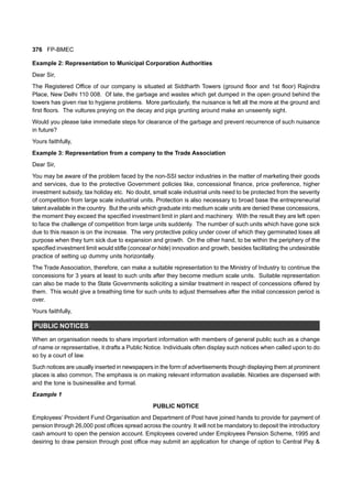 376 FP-BMEC
Example 2: Representation to Municipal Corporation Authorities
Dear Sir,
The Registered Office of our company is situated at Siddharth Towers (ground floor and 1st floor) Rajindra
Place, New Delhi 110 008. Of late, the garbage and wastes which get dumped in the open ground behind the
towers has given rise to hygiene problems. More particularly, the nuisance is felt all the more at the ground and
first floors. The vultures preying on the decay and pigs grunting around make an unseemly sight.
Would you please take immediate steps for clearance of the garbage and prevent recurrence of such nuisance
in future?
Yours faithfully,
Example 3: Representation from a company to the Trade Association
Dear Sir,
You may be aware of the problem faced by the non-SSI sector industries in the matter of marketing their goods
and services, due to the protective Government policies like, concessional finance, price preference, higher
investment subsidy, tax holiday etc. No doubt, small scale industrial units need to be protected from the severity
of competition from large scale industrial units. Protection is also necessary to broad base the entrepreneurial
talent available in the country. But the units which graduate into medium scale units are denied these concessions,
the moment they exceed the specified investment limit in plant and machinery. With the result they are left open
to face the challenge of competition from large units suddenly. The number of such units which have gone sick
due to this reason is on the increase. The very protective policy under cover of which they germinated loses all
purpose when they turn sick due to expansion and growth. On the other hand, to be within the periphery of the
specified investment limit would stifle (conceal or hide) innovation and growth, besides facilitating the undesirable
practice of setting up dummy units horizontally.
The Trade Association, therefore, can make a suitable representation to the Ministry of Industry to continue the
concessions for 3 years at least to such units after they become medium scale units. Suitable representation
can also be made to the State Governments soliciting a similar treatment in respect of concessions offered by
them. This would give a breathing time for such units to adjust themselves after the initial concession period is
over.
Yours faithfully,
PUBLIC NOTICES
When an organisation needs to share important information with members of general public such as a change
of name or representative, it drafts a Public Notice. Individuals often display such notices when called upon to do
so by a court of law.
Such notices are usually inserted in newspapers in the form of advertisements though displaying them at prominent
places is also common. The emphasis is on making relevant information available. Niceties are dispensed with
and the tone is businesslike and formal.
Example 1
PUBLIC NOTICE
Employees’ Provident Fund Organisation and Department of Post have joined hands to provide for payment of
pension through 26,000 post offices spread across the country. It will not be mandatory to deposit the introductory
cash amount to open the pension account. Employees covered under Employees Pension Scheme, 1995 and
desiring to draw pension through post office may submit an application for change of option to Central Pay &
 