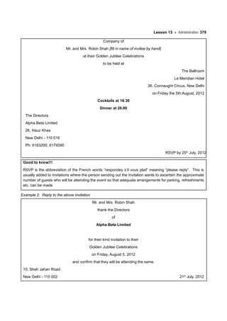 Lesson 13 Administration 379
Company of
Mr. and Mrs. Robin Shah [fill in name of invitee by hand]
at their Golden Jubilee Celebrations
to be held at
The Ballroom
Le Meridian Hotel
26, Connaught Circus, New Delhi
on Friday the 5th August, 2012
Cocktails at 18.30
Dinner at 20.00
The Directors
Alpha Beta Limited
26, Hauz Khas
New Delhi - 110 016
Ph: 6163200, 6174595
RSVP by 25th
July, 2012
Good to know!!!
RSVP is the abbreviation of the French words “respondey s’il vous plait” meaning “please reply”. This is
usually added to invitations where the person sending out the invitation wants to ascertain the approximate
number of guests who will be attending the event so that adequate arrangements for parking, refreshments
etc. can be made.
Example 2: Reply to the above invitation
Mr. and Mrs. Robin Shah
thank the Directors
of
Alpha Beta Limited
for their kind invitation to their
Golden Jubilee Celebrations
on Friday, August 5, 2012
and confirm that they will be attending the same.
10, Shah Jahan Road
New Delhi - 110 002 21st
July, 2012
 