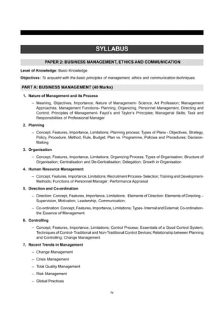 iv
SYLLABUS
PAPER 2: BUSINESS MANAGEMENT, ETHICS AND COMMUNICATION
Level of Knowledge: Basic Knowledge
Objectives: To acquaint with the basic principles of management, ethics and communication techniques.
PART A: BUSINESS MANAGEMENT (40 Marks)
1. Nature of Management and its Process
– Meaning, Objectives, Importance; Nature of Management- Science, Art Profession; Management
Approaches; Management Functions- Planning, Organizing, Personnel Management, Directing and
Control; Principles of Management- Fayol’s and Taylor’s Principles; Managerial Skills; Task and
Responsibilities of Professional Manager
2. Planning
– Concept, Features, Importance, Limitations; Planning process; Types of Plans - Objectives, Strategy,
Policy, Procedure, Method, Rule, Budget; Plan vs. Programme, Policies and Procedures; Decision-
Making
3. Organisation
– Concept, Features, Importance, Limitations; Organizing Process; Types of Organisation; Structure of
Organisation; Centralisation and De-Centralisation; Delegation; Growth in Organisation
4. Human Resource Management
– Concept, Features, Importance, Limitations; Recruitment Process- Selection; Training and Development-
Methods; Functions of Personnel Manager; Performance Appraisal
5. Direction and Co-ordination
– Direction: Concept, Features, Importance, Limitations; Elements of Direction: Elements of Directing –
Supervision, Motivation, Leadership, Communication;
– Co-ordination: Concept, Features, Importance, Limitations; Types- Internal and External; Co-ordination-
the Essence of Management
6. Controlling
– Concept, Features, Importance, Limitations; Control Process; Essentials of a Good Control System;
Techniques of Control- Traditional and Non-Traditional Control Devices; Relationship between Planning
and Controlling; Change Management
7. Recent Trends in Management
– Change Management
– Crisis Management
– Total Quality Management
– Risk Management
– Global Practices
 