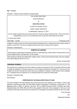 380 FP-BMEC
Example 3: Reply to above invitation conveying regret
Mr. and Mrs. Robin Shah
thank the Directors
of
Alpha Beta Limited
for their kind invitation to their
Golden Jubilee Celebrations
on Wednesday, February 15, 2012
but are unable to attend the same as they will be out of town to attend a family function. They convey their
congratulations to you on your achievement and convey their best wishes for the future.
10, Shah Jahan Road
New Delhi - 110 002 1st
February, 2012
Invitations to public events can also be done through advertisement as it makes them reach a large number of
people in a short time. The tone is usually formal since we have no idea who the invitee is.
Example 4: Advertisement
SEMINAR ON CAREERS
Career-Quest is organising an interactive seminar on career planning. It will be held on Friday, April 20, 2012
at the Habitat Center, Lodi Road from 10.30 onwards.
Those desiring to attend may collect their invitation cards, on first come first served basis, from the reception.
Entry will be allowed only till 10.15 a.m.
Director, Career-Quest
Individual Invitation
One may procure a mailing list and write a mailer to members one wishes to invite. For example, ICSI may make
a mailing list available to someone wishing to invite Company Secretaries accredited to it. The tone of such
invitations is informal. Like external circulars, they carry a salutation in singular i.e. Dear member, friend, colleague
etc. It is believed that such attention to an individual makes him receive the mailer better.
Example 5: Individual Letter
Dear Member,
SYMPOSIUM ON THE REGULATORY ROLE OF SEBI
The recent volatility in the Stock Markets has put the focus back on the regulatory role of SEBI. In order to help
appraise its performance better, the New Delhi Investors’ Association is organising a symposium on “The
Regulatory Role of SEBI” on Monday, 12th April, 2012 at DSIDC Business Center, K.S.Marg, New Delhi.
Representatives from SEBI, DSE and FICCI have agreed to take part. We are pleased to invite you to the
symposium and hope you will come and contribute to it. A message of confirmation will help us serve you better.
Yours sincerely
Sd/-
Organising Secretary
 