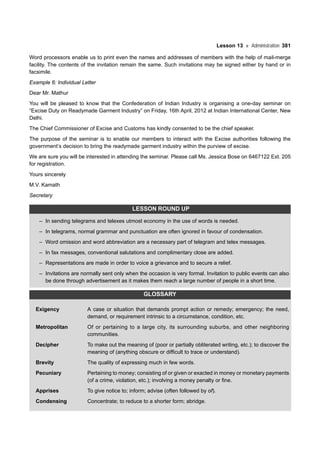 Lesson 13 Administration 381
Word processors enable us to print even the names and addresses of members with the help of mail-merge
facility. The contents of the invitation remain the same. Such invitations may be signed either by hand or in
facsimile.
Example 6: Individual Letter
Dear Mr. Mathur
You will be pleased to know that the Confederation of Indian Industry is organising a one-day seminar on
“Excise Duty on Readymade Garment Industry” on Friday, 16th April, 2012 at Indian International Center, New
Delhi.
The Chief Commissioner of Excise and Customs has kindly consented to be the chief speaker.
The purpose of the seminar is to enable our members to interact with the Excise authorities following the
government’s decision to bring the readymade garment industry within the purview of excise.
We are sure you will be interested in attending the seminar. Please call Ms. Jessica Bose on 6467122 Ext. 205
for registration.
Yours sincerely
M.V. Kamath
Secretary
LESSON ROUND UP
– In sending telegrams and telexes utmost economy in the use of words is needed.
– In telegrams, normal grammar and punctuation are often ignored in favour of condensation.
– Word omission and word abbreviation are a necessary part of telegram and telex messages.
– In fax messages, conventional salutations and complimentary close are added.
– Representations are made in order to voice a grievance and to secure a relief.
– Invitations are normally sent only when the occasion is very formal. Invitation to public events can also
be done through advertisement as it makes them reach a large number of people in a short time.
GLOSSARY
Exigency A case or situation that demands prompt action or remedy; emergency; the need,
demand, or requirement intrinsic to a circumstance, condition, etc.
Metropolitan Of or pertaining to a large city, its surrounding suburbs, and other neighboring
communities.
Decipher To make out the meaning of (poor or partially obliterated writing, etc.); to discover the
meaning of (anything obscure or difficult to trace or understand).
Brevity The quality of expressing much in few words.
Pecuniary Pertaining to money; consisting of or given or exacted in money or monetary payments
(of a crime, violation, etc.); involving a money penalty or fine.
Apprises To give notice to; inform; advise (often followed by of).
Condensing Concentrate; to reduce to a shorter form; abridge.
 