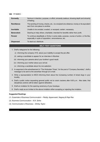 382 FP-BMEC
Earnestly Serious in intention, purpose, or effort; sincerely zealous; showing depth and sincerity
of feeling.
Remittance The sending of money, checks, etc., to a recipient at a distance; money or its equivalent
sent from one place to another.
Inevitable Unable to be avoided, evaded, or escaped; certain; necessary.
Benevolent Desiring to help others; charitable; intended for benefits rather than profit.
Persist To continue steadfastly or firmly in some state, purpose, course of action, or the like,
especially in spite of opposition, remonstrance, etc.
Dispensed To deal out; distribute.
SELF-TEST QUESTIONS
1. Draft a telegrams for the following:
(i) informing the company XYZ, about your inability to accept the job offer.
(ii) asking a candidate to appear for an interview in Mumbai.
(iii) informing your parents about your brother’s good result.
(iv) informing your mother about your arrival.
(v) informing a candidate about his non-selection.
2. In response to the advertisement in “The Hindustan Times”, for the post of “Company Secretary”, draft a
message to be sent to the advertiser through an e-mail.
3. Write a representation to MCD informing them about the increasing number of street dogs in your
locality.
4. Draft a public notice requesting general public not to crack crackers after 9:00 p.m. Also state, that
disciplinary actions will be taken against defaulters.
5. Draft an invitation for the opening ceremony of your boutique.
6. Draft a reply as an invitee to the above invitation either accepting or rejecting the invitation.
Suggested Readings
(1) Essentials of Business Communication – Reddy, Appannaiah, Nagaraj & Raja Rao
(2) Business Communication – K.K. Sinha
(3) Communication of Business – Shirley Taylor.
 