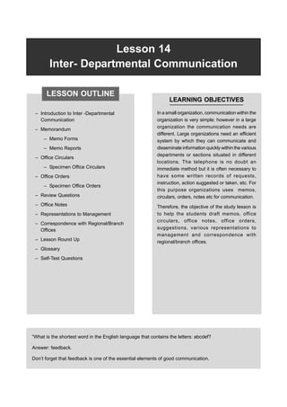 Lesson 14 Inter- Departmental Communication 385
Lesson 14
Inter- Departmental Communication
– Introduction to Inter -Departmental
Communication
– Memorandum
– Memo Forms
– Memo Reports
– Office Circulars
– Specimen Office Circulars
– Office Orders
– Specimen Office Orders
– Review Questions
– Office Notes
– Representations to Management
– Correspondence with Regional/Branch
Offices
– Lesson Round Up
– Glossary
– Self-Test Questions
LEARNING OBJECTIVES
In a small organization, communication within the
organization is very simple; however in a large
organization the communication needs are
different. Large organizations need an efficient
system by which they can communicate and
disseminate information quickly within the various
departments or sections situated in different
locations. The telephone is no doubt an
immediate method but it is often necessary to
have some written records of requests,
instruction, action suggested or taken, etc. For
this purpose organizations uses memos,
circulars, orders, notes etc for communication.
Therefore, the objective of the study lesson is
to help the students draft memos, office
circulars, office notes, office orders,
suggestions, various representations to
management and correspondence with
regional/branch offices.
“What is the shortest word in the English language that contains the letters: abcdef?
Answer: feedback.
Don’t forget that feedback is one of the essential elements of good communication.
LESSON OUTLINE
 