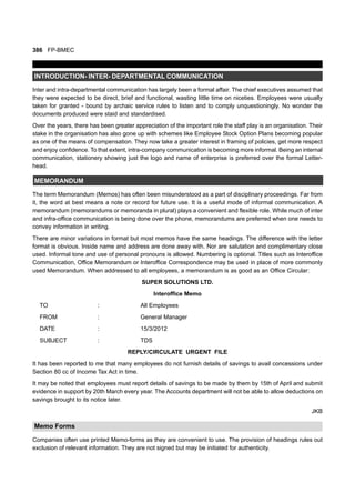 386 FP-BMEC
INTRODUCTION- INTER- DEPARTMENTAL COMMUNICATION
Inter and intra-departmental communication has largely been a formal affair. The chief executives assumed that
they were expected to be direct, brief and functional, wasting little time on niceties. Employees were usually
taken for granted - bound by archaic service rules to listen and to comply unquestioningly. No wonder the
documents produced were staid and standardised.
Over the years, there has been greater appreciation of the important role the staff play is an organisation. Their
stake in the organisation has also gone up with schemes like Employee Stock Option Plans becoming popular
as one of the means of compensation. They now take a greater interest in framing of policies, get more respect
and enjoy confidence. To that extent, intra-company communication is becoming more informal. Being an internal
communication, stationery showing just the logo and name of enterprise is preferred over the formal Letter-
head.
MEMORANDUM
The term Memorandum (Memos) has often been misunderstood as a part of disciplinary proceedings. Far from
it, the word at best means a note or record for future use. It is a useful mode of informal communication. A
memorandum (memorandums or memoranda in plural) plays a convenient and flexible role. While much of inter
and infra-office communication is being done over the phone, memorandums are preferred when one needs to
convey information in writing.
There are minor variations in format but most memos have the same headings. The difference with the letter
format is obvious. Inside name and address are done away with. Nor are salutation and complimentary close
used. Informal tone and use of personal pronouns is allowed. Numbering is optional. Titles such as Interoffice
Communication, Office Memorandum or Interoffice Correspondence may be used in place of more commonly
used Memorandum. When addressed to all employees, a memorandum is as good as an Office Circular:
SUPER SOLUTIONS LTD.
Interoffice Memo
TO : All Employees
FROM : General Manager
DATE : 15/3/2012
SUBJECT : TDS
REPLY/CIRCULATE URGENT FILE
It has been reported to me that many employees do not furnish details of savings to avail concessions under
Section 80 cc of Income Tax Act in time.
It may be noted that employees must report details of savings to be made by them by 15th of April and submit
evidence in support by 20th March every year. The Accounts department will not be able to allow deductions on
savings brought to its notice later.
JKB
Memo Forms
Companies often use printed Memo-forms as they are convenient to use. The provision of headings rules out
exclusion of relevant information. They are not signed but may be initiated for authenticity.
 