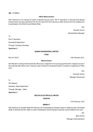 388 FP-BMEC
Office Memorandum
With reference to his request for grant of Special Casual Leave, Shri P. Sachdeva is informed that Special
Casual Leave has been granted to him for four days from 23rd January to 26th January 2012 for enabling him
to participate in the District Level Athletic Meet.
Sd/-
Ramesh Kumar
Administration Manager
To
Shri P. Sachdeva
Secretarial Department
Through: Company Secretary
Specimen 2
SUMAN ENGINEERING LIMITED
PUNE
Ref: 81/1/2012 13th February 2012
Memorandum
Shri Mukesh is hereby informed that the office has no objection to his pursuing part time M.A. Degree Course in
the evenings after office hours. However, grant of leave for study/examination is subject to exigencies of office
work.
Sd/-
Surendar Ghosh
Manager (Personnel)
To
Shri Mukesh
Assistant, Sales Department
Through: Manager - Sales
Specimen 3
SEETHA ELECTRICALS LIMITED
KANPUR
21st February, 2012
MEMO/17
With reference to his letter dated 4th February, 2012 requesting for change of seat on health grounds, Shri Badal
Singh is informed that the matter is under consideration and the decision would be communicated to him soon.
Sd/-
Bipin Kumar
Manager (Administration)
 