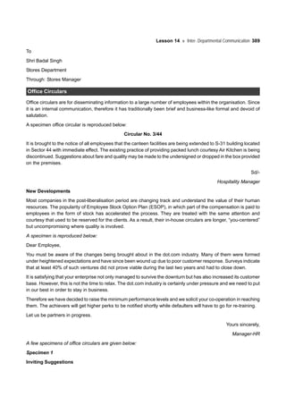 Lesson 14 Inter- Departmental Communication 389
To
Shri Badal Singh
Stores Department
Through: Stores Manager
Office Circulars
Office circulars are for disseminating information to a large number of employees within the organisation. Since
it is an internal communication, therefore it has traditionally been brief and business-like formal and devoid of
salutation.
A specimen office circular is reproduced below:
Circular No. 3/44
It is brought to the notice of all employees that the canteen facilities are being extended to S-31 building located
in Sector 44 with immediate effect. The existing practice of providing packed lunch courtesy Air Kitchen is being
discontinued. Suggestions about fare and quality may be made to the undersigned or dropped in the box provided
on the premises.
Sd/-
Hospitality Manager
New Developments
Most companies in the post-liberalisation period are changing track and understand the value of their human
resources. The popularity of Employee Stock Option Plan (ESOP), in which part of the compensation is paid to
employees in the form of stock has accelerated the process. They are treated with the same attention and
courtesy that used to be reserved for the clients. As a result, their in-house circulars are longer, “you-centered”
but uncompromising where quality is involved.
A specimen is reproduced below:
Dear Employee,
You must be aware of the changes being brought about in the dot.com industry. Many of them were formed
under heightened expectations and have since been wound up due to poor customer response. Surveys indicate
that at least 40% of such ventures did not prove viable during the last two years and had to close down.
It is satisfying that your enterprise not only managed to survive the downturn but has also increased its customer
base. However, this is not the time to relax. The dot.com industry is certainly under pressure and we need to put
in our best in order to stay in business.
Therefore we have decided to raise the minimum performance levels and we solicit your co-operation in reaching
them. The achievers will get higher perks to be notified shortly while defaulters will have to go for re-training.
Let us be partners in progress.
Yours sincerely,
Manager-HR
A few specimens of office circulars are given below:
Specimen 1
Inviting Suggestions
 