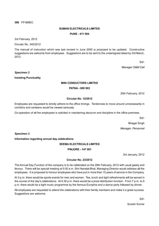 390 FP-BMEC
SUMAN ELECTRICALS LIMITED
PUNE - 411 004
3rd February, 2012
Circular No. 345/2012
The manual of instruction which was last revised in June 2005 is proposed to be updated. Constructive
suggestions are welcome from employees. Suggestions are to be sent to the undersigned latest by 3rd March,
2012.
Sd/-
Manager O&M Cell
Specimen 2
Insisting Punctuality
MINI CONDUCTORS LIMITED
PATNA - 800 003
25th February, 2012
Circular No. 12/2012
Employees are requested to strictly adhere to the office timings. Tendencies to move around unnecessarily in
corridors and canteens would be viewed seriously.
Co-operation of all the employees is solicited in maintaining decorum and discipline in the office premises.
Sd/-
Bhagat Singh
Manager, Personnel
Specimen 3
Information regarding annual day celebrations
SEEMA ELECTRICALS LIMITED
PINJORE - 147 001
3rd January, 2012
Circular No. 23/2012
The Annual Day Function of the company is to be celebrated on the 28th February, 2012 with usual gaiety and
fervour. There will be special meeting at 9.00 a.m. Shri Nanalal Bhat, Managing Director would address all the
employees. It is proposed to honour employees who have put in more than 15 years of service in the Company.
At 3 p.m. there would be sports events for men and women. Tea, lunch and light refreshments will be served in
the course of the day’s celebrations. At 6.30 p.m. there would be a prize distribution function. From 7 p.m. to 9
p.m. there would be a light music programme by the famous Europhia and a dance party followed by dinner.
All employees are requested to attend the celebrations with their family members and make it a great success.
Suggestions are welcome.
Sd/-
Suresh Kumar
 