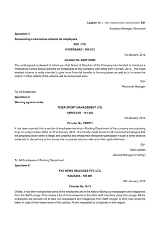 Lesson 14 Inter- Departmental Communication 391
Assistant Manager, Personnel
Specimen 4
Announcing a new bonus scheme for employees
XCE LTD.
HYDERABAD - 500 012
1st January, 2012
Circular No. 2/2011/HRD
The undersigned is pleased to inform you that Board of Directors of the Company has decided to introduce a
Productivity Linked Bonus Scheme for Employees of the Company with effect from 1st April, 2012. The much
awaited scheme is really intended to give more financial benefits to the employees as well as to increase the
output. Further details of the scheme will be announced soon.
Sd/-
Personnel Manager
To: All Employees
Specimen 5
Warning against strike
TIGER SPORT MANAGEMENT LTD.
AMRITSAR - 141 003
1st January, 2012
Circular No. 78/2011
It has been reported that a section of employees working in Packing Department of the company are proposing
to go on a day’s token strike on 31st January, 2012. It is hereby made known to all concerned employees that
the proposed token strike is illegal and unlawful and employees whosoever participate in such a strike shall be
subjected to disciplinary action as per the company’s service rules and other applicable laws.
Sd/-
Ram Lakhan
General Manager (Factory)
To: All Employees of Packing Department.
Specimen 6
XYG NEWS RELEASES PVT. LTD.
KOLKATA - 700 001
10th January, 2012
Circular No. G-12
Of late, it has been noticed that some of the employees are in the habit of taking out newspapers and magazines
from the Staff Lounge. This causes a lot of inconvenience to the other staff members using the Lounge. All the
employees are advised not to take out newspapers and magazines from Staff Lounge. A strict view would be
taken in case of non-observance of this advice. All are requested to co-operate in this regard.
 