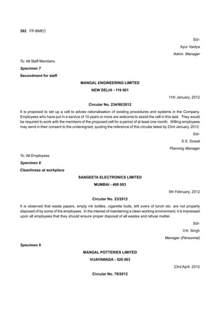 392 FP-BMEC
Sd/-
Ayur Vaidya
Admn. Manager
To: All Staff Members.
Specimen 7
Secondment for staff
MANGAL ENGINEERING LIMITED
NEW DELHI - 110 001
11th January, 2012
Circular No. 234/90/2012
It is proposed to set up a cell to advise rationalisation of existing procedures and systems in the Company.
Employees who have put in a service of 10 years or more are welcome to assist the cell in this task. They would
be required to work with the members of the proposed cell for a period of at least one month. Willing employees
may send in their consent to the undersigned, quoting the reference of this circular latest by 23rd January, 2012.
Sd/-
S.S. Dowal
Planning Manager
To: All Employees
Specimen 8
Cleanliness at workplace
SANGEETA ELECTRONICS LIMITED
MUMBAI - 400 003
5th February, 2012
Circular No. 23/2012
It is observed that waste papers, empty ink bottles, cigarette butts, left overs of lunch etc. are not properly
disposed of by some of the employees. In the interest of maintaining a clean working environment, it is impressed
upon all employees that they should ensure proper disposal of all wastes and refuse matter.
Sd/-
V.K. Singh
Manager (Personnel)
Specimen 9
MANGAL POTTERIES LIMITED
VIJAYAWADA - 520 003
23rd April, 2012
Circular No. 78/2012
 