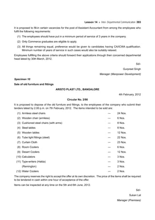 Lesson 14 Inter- Departmental Communication 393
It is proposed to fill-in certain vacancies for the post of Assistant Accountant from among the employees who
fulfil the following requirements:
(1) The employees should have put in a minimum period of service of 3 years in the company.
(2) Only Commerce graduates are eligible to apply.
(3) All things remaining equal, preference would be given to candidates having CA/ICWA qualification.
Minimum number of years of service in such cases would also be suitably relaxed.
Employees fulfilling the above criteria should forward their applications through their concerned departmental
head latest by 30th March, 2012.
Sd/-
Gurpreet Singh
Manager (Manpower Development)
Specimen 10
Sale of old furniture and fittings
ARISTO PLAST LTD., BANGALORE
4th February, 2012
Circular No. 2/90
It is proposed to dispose of the old furniture and fittings, to the employees of the company who submit their
tenders latest by 2.00 p.m. on 7th February, 2012. The items intended to be sold are:
(1) Armless steel chairs — 24 Nos.
(2) Wooden chair (armless) — 6 Nos.
(3) Cushioned steel chairs (with arms) — 8 Nos.
(4) Steel tables — 8 Nos.
(5) Wooden tables — 12 Nos.
(6) Tube light fittings (steel) — 22 Nos.
(7) Curtain Cloth — 23 Nos.
(8) Room Coolers — 6 Nos.
(9) Desert Coolers — 12 Nos.
(10) Calculators — 3 Nos.
(11) Type-writers (Halda) — 3 Nos.
(Remington) — 2 Nos.
(12) Water Coolers — 2 Nos.
The company reserves the right to accept the offer at its own discretion. The price of the items shall be required
to be tendered in cash within one hour of acceptance of the offer.
Items can be inspected at any time on the 5th and 6th June, 2012.
Sd/-
Sukan Lal
Manager (Premises)
 