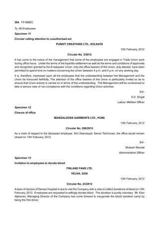 394 FP-BMEC
To: All Employees
Specimen 11
Circular calling attention to unauthorised act
PUNDIT CREATIONS LTD., KOLKATA
12th February, 2012
Circular No. 3/2012
It has come to the notice of the management that some of the employees are engaged in Trade Union work
during office hours. Under the terms of the bipartite settlement as well as the terms and conditions of approvals
and recognition granted to the Employees’ Union, only the office bearers of the Union, duly elected, have been
permitted to spend time on matters concerning the Union between 4 p.m. and 5 p.m. on any working day.
It is, therefore, impressed upon all the employees that the understanding between the Management and the
Union be honoured faithfully. The attention of the office bearers of the Union is particularly invited so as to
ensure that Union activity is carried on in terms of the understanding. The Management will be constrained to
take a serious view of non-compliance with the conditions regarding Union activities.
Sd/-
S.D. Singal
Labour Welfare Officer
Specimen 12
Closure of office
MANGALDOSS GARMENTS LTD., PUNE
13th February, 2012
Circular No. 200/2012
As a mark of respect to the deceased employee, Shri Deendayal, Senior Technician, the office would remain
closed on 14th February, 2012.
Sd/-
Mukesh Mandal
Administrative Officer
Specimen 13
Invitation to employees to donate blood
FINLAND FANS LTD.
VELHA, GOA
12th February, 2012
Circular No. 23/2012
A team of doctors of Dempo Hospital is due to visit the Company with a view to collect donations of blood on 15th
February, 2012. Employees are requested to willingly donate blood. The donation is purely voluntary. Mr. Elan
Alphanso, Managing Director of the Company has come forward to inaugurate the blood donation camp by
being the first donor.
 