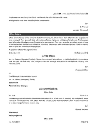 Lesson 14 Inter- Departmental Communication 395
Employees may also bring their family members to the office for this noble cause.
Arrangements have been made to provide refreshments.
Sd/-
D. Arun Lal
Manager (Personnel)
Office Orders
Office Orders have a format similar to that of memorandums. What makes them different is the purpose and
tone employed. They generally deal with matters affecting rights and privileges of employees. The language
used is formal and legally common. Passive verbs are preferred. They carry a number since they remain in force
till revoked and are filed for future reference. In addition, they carry a bold, underlined heading to help us identify
them. Copies are sent to concerned people:
A specimen office order is given below:
Order No. 34/4 7th February, 2012
OFFICE ORDER
Mr. J.K. Saxena, Manager (Credits), Friends Colony branch is transferred to the Regional Office on the same
rank and pay. He shall hand over charge to the Chief Manager and report at the Regional Office by 10th
February, 2012.
Sd/-
Personnel Officer
cc:
Chief Manager, Friends Colony branch,
Mr. J.K. Saxena, Manager (Credits)
Specimen 1
Administrative Changes
J.K. ENTERPRISES LTD.
Office Order
No. 22/4 20.12.2012
The existing practice of internal promotions from Grade I to III on the basis of seniority will be replaced with a
Merit-cum-seniority scheme with effect from 1st January, 2012. Promotions from Grade III to IV will continue
to be based on performance reviews only.
Sd/-
General Manager
Specimen 2
Rectifying Errors
Office Order
No. Ac./3/2012 12.2.2012
 