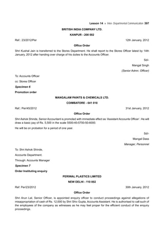 Lesson 14 Inter- Departmental Communication 397
BRITISH INDIA COMPANY LTD.
KANPUR - 208 002
Ref.: 23/2012/Per 12th January, 2012
Office Order
Shri Kushal Jain is transferred to the Stores Department. He shall report to the Stores Officer latest by 14th
January, 2012 after handing over charge of his duties to the Accounts Officer.
Sd/-
Mangal Singh
(Senior Admn. Officer)
To: Accounts Officer
cc: Stores Officer
Specimen 6
Promotion order
MANGALAM PAINTS & CHEMICALS LTD.
COIMBATORE - 641 018
Ref.: Per/45/2012 31st January, 2012
Office Order
Shri Ashok Shinde, Senior Accountant is promoted with immediate effect as ‘Assistant Accounts Officer’. He will
draw a basic pay of Rs. 5,500 in the scale 5500-40-5700-50-6000.
He will be on probation for a period of one year.
Sd/-
Mangal Dass
Manager, Personnel
To: Shri Ashok Shinde,
Accounts Department.
Through: Accounts Manager
Specimen 7
Order Instituting enquiry
PERIWAL PLASTICS LIMITED
NEW DELHI - 110 002
Ref: Per/23/2012 30th January, 2012
Office Order
Shri Arun Lal, Senior Officer, is appointed enquiry officer to conduct proceedings against allegations of
misappropriation of cash of Rs. 12,000 by Shri Shiv Gupta, Accounts Assistant. He is authorised to call such of
the employees of the company as witnesses as he may feel proper for the efficient conduct of the enquiry
proceedings.
 
