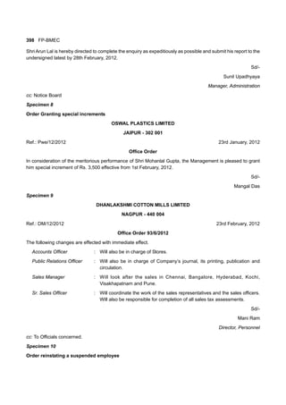 398 FP-BMEC
Shri Arun Lal is hereby directed to complete the enquiry as expeditiously as possible and submit his report to the
undersigned latest by 28th February, 2012.
Sd/-
Sunil Upadhyaya
Manager, Administration
cc: Notice Board
Specimen 8
Order Granting special increments
OSWAL PLASTICS LIMITED
JAIPUR - 302 001
Ref.: Pwe/12/2012 23rd January, 2012
Office Order
In consideration of the meritorious performance of Shri Mohanlal Gupta, the Management is pleased to grant
him special increment of Rs. 3,500 effective from 1st February, 2012.
Sd/-
Mangal Das
Specimen 9
DHANLAKSHMI COTTON MILLS LIMITED
NAGPUR - 440 004
Ref.: DM/12/2012 23rd February, 2012
Office Order 93/6/2012
The following changes are effected with immediate effect.
Accounts Officer : Will also be in charge of Stores.
Public Relations Officer : Will also be in charge of Company’s journal, its printing, publication and
circulation.
Sales Manager : Will look after the sales in Chennai, Bangalore, Hyderabad, Kochi,
Visakhapatnam and Pune.
Sr. Sales Officer : Will coordinate the work of the sales representatives and the sales officers.
Will also be responsible for completion of all sales tax assessments.
Sd/-
Mani Ram
Director, Personnel
cc: To Officials concerned.
Specimen 10
Order reinstating a suspended employee
 