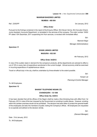 Lesson 14 Inter- Departmental Communication 399
MANIRAM BAKERIES LIMITED
MUMBAI - 400 004
Ref.: 23/93/PF 3rd January, 2012
Office Order
Pursuant to the findings contained in the report of the Enquiry Officer, Shri Devan Verma, Shri Gurudev Chand,
Junior Assistant, Accounts Department, is reinstated in the services of the company. The order number 19/93/
PF dated 12th December, 2011 suspending him from services, is revoked with immediate effect.
Sd/-
Maniram Bagri
Manager (Administration)
Specimen 11
SIVAM LININGS LIMITED
MADURAI - 652 001
4th February, 2012
Office Order 34/2012
In view of the sudden slack in demand for the company’s products, all the departments are advised to effect a
cut of 10% in every item of expenditure sanctioned in the current budget. Utmost economy shall be exercised
in incurring expenditure of capital/revenue nature.
Travel on official duty in the city, shall be undertaken by three-wheeler to the extent possible.
Sd/-
Kanjan Lal
Planning & Control Manager
To: All Employees.
Specimen 12
BHARAT TELEPHONE NIGAM LTD.
CHANDIGARH - 121 008
Office Order No. S/2012
It has been decided that all the offices of the Nigam shall be made a Non-Smoking Area with effect from 1st
February, 2012 in view of the ban imposed by the Government on smoking in public places. However, smoking
within the canteen premises would not be prohibited. The decision has been taken to protect the general health
of the employees and also the members of public visiting the Company’s offices. All employees are requested
to co-operate and adhere to the decision strictly.
Sd/-
(General Manager)
Date : 31st January, 2012
To : All Employees
 