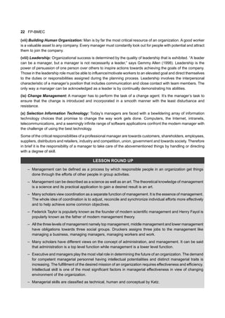 22 FP-BMEC
(vii) Building Human Organization: Man is by far the most critical resource of an organization. A good worker
is a valuable asset to any company. Every manager must constantly look out for people with potential and attract
them to join the company.
(viii) Leadership: Organizational success is determined by the quality of leadership that is exhibited. “A leader
can be a manager, but a manager is not necessarily a leader,” says Gemmy Allen (1998). Leadership is the
power of persuasion of one person over others to inspire actions towards achieving the goals of the company.
Those in the leadership role must be able to influence/motivate workers to an elevated goal and direct themselves
to the duties or responsibilities assigned during the planning process. Leadership involves the interpersonal
characteristic of a manager’s position that includes communication and close contact with team members. The
only way a manager can be acknowledged as a leader is by continually demonstrating his abilities.
(ix) Change Management: A manager has to perform the task of a change agent. It’s the manager’s task to
ensure that the change is introduced and incorporated in a smooth manner with the least disturbance and
resistance.
(x) Selection Information Technology: Today’s managers are faced with a bewildering array of information
technology choices that promise to change the way work gets done. Computers, the Internet, intranets,
telecommunications, and a seemingly infinite range of software applications confront the modem manager with
the challenge of using the best technology.
Some of the critical responsibilities of a professional manager are towards customers, shareholders, employees,
suppliers, distributors and retailers, industry and competition, union, government and towards society. Therefore
in brief it is the responsibility of a manager to take care of the abovementioned things by handling or directing
with a degree of skill.
LESSON ROUND UP
– Management can be defined as a process by which responsible people in an organization get things
done through the efforts of other people in group activities.
– Management can be described as a science as well as an art. The theoretical knowledge of management
is a science and its practical application to gain a desired result is an art.
– Many scholars view coordination as a separate function of management. It is the essence of management.
The whole idea of coordination is to adjust, reconcile and synchronize individual efforts more effectively
and to help achieve some common objectives.
– Federick Taylor is popularly known as the founder of modern scientific management and Henry Fayol is
popularly known as the father of modern management theory.
– All the three levels of management namely top management, middle management and lower management
have obligations towards three social groups. Druckers assigns three jobs to the management like
managing a business, managing managers, managing workers and work.
– Many scholars have different views on the concept of administration, and management. It can be said
that administration is a top level function while management is a lower level function.
– Executive and managers play the most vital role in determining the future of an organization. The demand
for competent managerial personnel having intellectual potentialities and distinct managerial traits is
increasing. The fulfillment of the desired mission of an organization requires effectiveness and efficiency.
Intellectual skill is one of the most significant factors in managerial effectiveness in view of changing
environment of the organization.
– Managerial skills are classified as technical, human and conceptual by Katz.
 