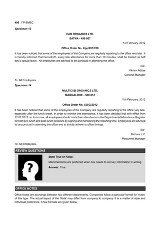 400 FP-BMEC
Specimen 13
CAB ORGANICS LTD.
SATNA - 490 007
1st February, 2012
Office Order No. Xpp/2012/50
It has been noticed that some of the employees of the Company are regularly reporting to the office very late. It
is hereby informed that henceforth, every late attendance for more than 10 minutes, shall be treated as half
day’s casual leave. All employees are advised to be punctual in attending the office.
Sd/-
Vikram Aditya
General Manager
To: All Employees.
Specimen 14
MULTICAB ORGANICS LTD.
MANGALORE - 580 012
11th February, 2012
Office Order No. XO/G/2012
It has been noticed that some of the employees of the Company are regularly reporting to the office very late,
especially after the lunch break. In order to monitor the attendance, it has been decided that with effect from
12.02.2012 i.e. tomorrow, all employees should mark their attendance in the Departmental Attendance Register
for both pre-lunch and post-lunch sessions by signing and mentioning the reporting time. Employees are advised
to be punctual in attending the office and to strictly adhere to office timings.
Sd/-
Bichare J.V.
Personnel Manager
To: All Employees.
REVIEW QUESTIONS
State True or False:
Memorandums are preferred when one needs to convey information in writing.
Answer: True
OFFICE NOTES
Office Notes are exchange between two different departments. Companies follow a particular format for ‘notes’
of this type. The actual layout of the ‘Note’ may differ from company to company. It is a matter of style and
individual preference. A few formats are given below.
 