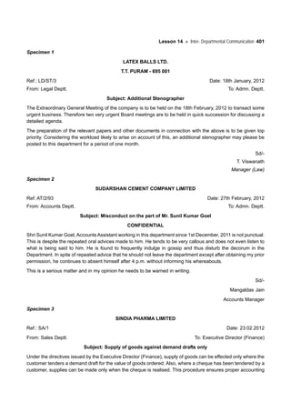 Lesson 14 Inter- Departmental Communication 401
Specimen 1
LATEX BALLS LTD.
T.T. PURAM - 695 001
Ref.: LD/ST/3 Date: 18th January, 2012
From: Legal Deptt. To: Admn. Deptt.
Subject: Additional Stenographer
The Extraordinary General Meeting of the company is to be held on the 18th February, 2012 to transact some
urgent business. Therefore two very urgent Board meetings are to be held in quick succession for discussing a
detailed agenda.
The preparation of the relevant papers and other documents in connection with the above is to be given top
priority. Considering the workload likely to arise on account of this, an additional stenographer may please be
posted to this department for a period of one month.
Sd/-
T. Viswanath
Manager (Law)
Specimen 2
SUDARSHAN CEMENT COMPANY LIMITED
Ref: AT/2/93 Date: 27th February, 2012
From: Accounts Deptt. To: Admn. Deptt.
Subject: Misconduct on the part of Mr. Sunil Kumar Goel
CONFIDENTIAL
Shri Sunil Kumar Goel, Accounts Assistant working in this department since 1st December, 2011 is not punctual.
This is despite the repeated oral advices made to him. He tends to be very callous and does not even listen to
what is being said to him. He is found to frequently indulge in gossip and thus disturb the decorum in the
Department. In spite of repeated advice that he should not 