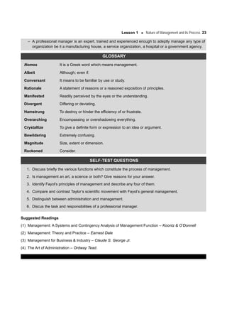 Lesson 1 Nature of Management and its Process 23
– A professional manager is an expert, trained and experienced enough to adeptly manage any type of
organization be it a manufacturing house, a service organization, a hospital or a government agency.
GLOSSARY
Nomos It is a Greek word which means management.
Albeit Although; even if.
Conversant It means to be familiar by use or study.
Rationale A statement of reasons or a reasoned exposition of principles.
Manifested Readily perceived by the eyes or the understanding.
Divergent Differing or deviating.
Hamstrung To destroy or hinder the efficiency of or frustrate.
Overarching Encompassing or overshadowing everything.
Crystallize To give a definite form or expression to an idea or argument.
Bewildering Extremely confusing.
Magnitude Size, extent or dimension.
Reckoned Consider.
SELF-TEST QUESTIONS
1. Discuss briefly the various functions which constitute the process of management.
2. Is management an art, a science or both? Give reasons for your answer.
3. Identify Fayol’s principles of management and describe any four of them.
4. Compare and contrast Taylor’s scientific movement with Fayol’s general management.
5. Distinguish between administration and management.
6. Discus the task and responsibilities of a professional manager.
Suggested Readings
(1) Management: A Systems and Contingency Analysis of Management Function – Koontz & O’Donnell
(2) Management: Theory and Practice – Earnest Dale
(3) Management for Business & Industry – Claude S. George Jr.
(4) The Art of Administration – Ordway Tead.
 
