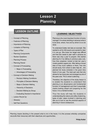 Lesson 2
Planning
– Concept of Planning
– Features of Planning
– Importance of Planning
– Limitation of Planning
– Types of Plan
– Planning Components
– Review Questions
– Planning Process
– Planning Period
– Concept of Forecasting
– Steps in Forecasting
– Advantages of Forecasting
– Concept of Decision Making
– Decision Making Conditions
– Principles of Decision Making
– Steps in Decision Making
– Hierarchy of Decisions
– Decision Making by Group
– Evaluating Decision’s Importance
– Lesson Round Up
– Glossary
– Self-Test Questions
LEARNING OBJECTIVES
Planning is the most important function of every
manager. It involves deciding in advance what is
to be done, where, how and by whom it is to be
done.
To understand better, lets take an example. Sita
wanted to sit for IAS exams and wanted to clear
it in one go. She knew her target was difficult
and that she needs to plan well in advance as
there was only a year to prepare. She started
planning for it by talking to previous pass outs,
how they prepared, looked at last ten year’s
model question papers etc. After taking a broad
idea of how much syllabus is there, how she
should study, from where to take help etc., she
planned her study schedule in the given time
frame of one year. The best part was that she
sticked to her study plan and emerged as one of
the pass outs. This is what is planning.
Therefore, the objective of the study lesson is
to enable the students to understand that
planning is an all-pervasive and fundamental
function of management and that it essentially
means looking ahead and preparing for the
future. It is a mental function.
Thus the study will help the students in
understanding the nature and utility of planning,
types of plan, steps involved in planning and
also as to how to use the practical aspects of
planning in future endeavours.
Planning means deciding in the present what to do in the future. It is the process whereby companies
reconcile their resources with their objectives and opportunities.
Philip Kotler
LESSON OUTLINE
 
