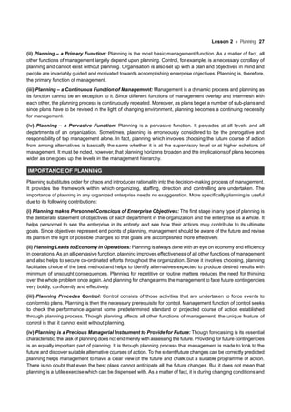 Lesson 2 Planning 27
(ii) Planning – a Primary Function: Planning is the most basic management function. As a matter of fact, all
other functions of management largely depend upon planning. Control, for example, is a necessary corollary of
planning and cannot exist without planning. Organisation is also set up with a plan and objectives in mind and
people are invariably guided and motivated towards accomplishing enterprise objectives. Planning is, therefore,
the primary function of management.
(iii) Planning – a Continuous Function of Management: Management is a dynamic process and planning as
its function cannot be an exception to it. Since different functions of management overlap and intermesh with
each other, the planning process is continuously repeated. Moreover, as plans beget a number of sub-plans and
since plans have to be revised in the light of changing environment, planning becomes a continuing necessity
for management.
(iv) Planning – a Pervasive Function: Planning is a pervasive function. It pervades at all levels and all
departments of an organization. Sometimes, planning is erroneously considered to be the prerogative and
responsibility of top management alone. In fact, planning which involves choosing the future course of action
from among alternatives is basically the same whether it is at the supervisory level or at higher echelons of
management. It must be noted, however, that planning horizons broaden and the implications of plans becomes
wider as one goes up the levels in the management hierarchy.
IMPORTANCE OF PLANNING
Planning substitutes order for chaos and introduces rationality into the decision-making process of management.
It provides the framework within which organizing, staffing, direction and controlling are undertaken. The
importance of planning in any organized enterprise needs no exaggeration. More specifically planning is useful
due to its following contributions:
(i) Planning makes Personnel Conscious of Enterprise Objectives: The first stage in any type of planning is
the deliberate statement of objectives of each department in the organization and the enterprise as a whole. It
helps personnel to see the enterprise in its entirety and see how their actions may contribute to its ultimate
goals. Since objectives represent end points of planning, management should be aware of the future and revise
its plans in the light of possible changes so that goals are accomplished more effectively.
(ii) Planning Leads to Economy in Operations: Planning is always done with an eye on economy and efficiency
in operations. As an all-pervasive function, planning improves effectiveness of all other functions of management
and also helps to secure co-ordinated efforts throughout the organization. Since it involves choosing, planning
facilitates choice of the best method and helps to identify alternatives expected to produce desired results with
minimum of unsought consequences. Planning for repetitive or routine matters reduces the need for thinking
over the whole problem once again. And planning for change arms the management to face future contingencies
very boldly, confidently and effectively.
(iii) Planning Precedes Control: Control consists of those activities that are undertaken to force events to
conform to plans. Planning is then the necessary prerequisite for control. Management function of control seeks
to check the performance against some predetermined standard or projected course of action established
through planning process. Though planning affects all other functions of management, the unique feature of
control is that it cannot exist without planning.
(iv) Planning is a Precious Managerial Instrument to Provide for Future: Though forecasting is its essential
characteristic, the task of planning does not end merely with assessing the future. Providing for future contingencies
is an equally important part of planning. It is through planning process that management is made to look to the
future and discover suitable alternative courses of action. To the extent future changes can be correctly predicted
planning helps management to have a clear view of the future and chalk out a suitable programme of action.
There is no doubt that even the best plans cannot anticipate all the future changes. But it does not mean that
planning is a futile exercise which can be dispensed with. As a matter of fact, it is during changing conditions and
 