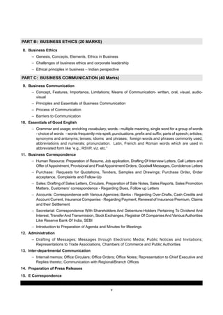 v
PART B: BUSINESS ETHICS (20 MARKS)
8. Business Ethics
– Genesis, Concepts, Elements, Ethics in Business
– Challenges of business ethics and corporate leadership
– Ethical principles in business – Indian perspective
PART C: BUSINESS COMMUNICATION (40 Marks)
9. Business Communication
– Concept, Features, Importance, Limitations; Means of Communication- written, oral, visual, audio-
visual
– Principles and Essentials of Business Communication
– Process of Communication
– Barriers to Communication
10. Essentials of Good English
– Grammar and usage; enriching vocabulary, words - multiple meaning, single word for a group of words
- choice of words - words frequently mis-spelt; punctuations, prefix and suffix; parts of speech; articles;
synonyms and antonyms; tenses; idioms and phrases; foreign words and phrases commonly used;
abbreviations and numerals; pronunciation. Latin, French and Roman words which are used in
abbreviated form like “e.g., RSVP, viz. etc.”
11. Business Correspondence
– Human Resource: Preparation of Resume, Job application, Drafting Of Interview Letters, Call Letters and
Offer of Appointment, Provisional and Final Appointment Orders; Goodwill Messages, Condolence Letters
– Purchase: Requests for Quotations, Tenders, Samples and Drawings; Purchase Order, Order
acceptance, Complaints and Follow-Up
– Sales: Drafting of Sales Letters, Circulars, Preparation of Sale Notes, Sales Reports, Sales Promotion
Matters, Customers’ correspondence - Regarding Dues, Follow up Letters
– Accounts: Correspondence with Various Agencies; Banks - Regarding Over-Drafts, Cash Credits and
Account Current, Insurance Companies - Regarding Payment, Renewal of Insurance Premium, Claims
and their Settlement
– Secretarial: Correspondence With Shareholders And Debenture-Holders Pertaining To Dividend And
Interest, TransferAnd Transmission, Stock Exchanges, Registrar Of Companies And VariousAuthorities
Like Reserve Bank Of India, SEBI
– Introduction to Preparation of Agenda and Minutes for Meetings
12. Administration
– Drafting of Messages; Messages through Electronic Media; Public Notices and Invitations;
Representations to Trade Associations, Chambers of Commerce and Public Authorities
13. Inter-departmental Communication
– Internal memos; Office Circulars; Office Orders; Office Notes; Representation to Chief Executive and
Replies thereto; Communication with Regional/Branch Offices
14. Preparation of Press Releases
15. E Correspondence
 