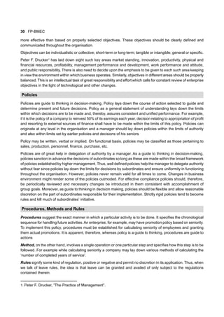 30 FP-BMEC
more effective than based on properly selected objectives. These objectives should be clearly defined and
communicated throughout the organisation.
Objectives can be individualistic or collective; short-term or long-term; tangible or intangible; general or specific.
Peter F. Drucker1
has laid down eight such key areas market standing, innovation, productivity, physical and
financial resources, profitability, management performance and development, work performance and attitude,
and public responsibility. There is also need to decide upon the emphasis to be given to each such area keeping
in view the environment within which business operates. Similarly, objectives in different areas should be properly
balanced. This is an intellectual task of great responsibility and effort which calls for constant review of enterprise
objectives in the light of technological and other changes.
Policies
Policies are guide to thinking in decision-making. Policy lays down the course of action selected to guide and
determine present and future decisions. Policy as a general statement of understanding lays down the limits
within which decisions are to be made and, thereby, assures consistent and unified performance. For example,
if it is the policy of a company to reinvest 50% of its earnings each year, decision relating to appropriation of profit
and resorting to external sources of finance shall have to be made within the limits of this policy. Policies can
originate at any level in the organisation and a manager should lay down policies within the limits of authority
and also within limits set by earlier policies and decisions of his seniors
Policy may be written, verbal or implied. On functional basis, policies may be classified as those pertaining to
sales, production, personnel, finance, purchase, etc.
Policies are of great help in delegation of authority by a manager. As a guide to thinking in decision-making,
policies sanction in advance the decisions of subordinates so long as these are made within the broad framework
of policies established by higher management. Thus, well defined policies help the manager to delegate authority
without fear since policies lay down the limits for decisions by subordinates and ensure uniformity in functioning
throughout the organisation. However, policies never remain valid for all times to come. Changes in business
environment might render some of the policies outmoded. For effective compliance policies should, therefore,
be periodically reviewed and necessary changes be introduced in them consistent with accomplishment of
group goals. Moreover, as guide to thinking in decision making, policies should be flexible and allow reasonable
discretion on the part of subordinates responsible for their implementation. Strictly rigid policies tend to become
rules and kill much of subordinates’ initiative.
Procedures, Methods and Rules
Procedures suggest the exact manner in which a particular activity is to be done. It specifies the chronological
sequence for handling future activities.An enterprise, for example, may have promotion policy based on seniority.
To implement this policy, procedures must be established for calculating seniority of employees and granting
them actual promotions. It is apparent, therefore, whereas policy is a guide to thinking, procedures are guide to
actions
Method, on the other hand, involves a single operation or one particular step and specifies how this step is to be
followed. For example while calculating seniority a company may lay down various methods of calculating the
‘number of completed years of service’.
Rules signify some kind of regulation, positive or negative and permit no discretion in its application. Thus, when
we talk of leave rules, the idea is that leave can be granted and availed of only subject to the regulations
contained therein.
1. Peter F. Drucker, “The Practice of Management”.
 