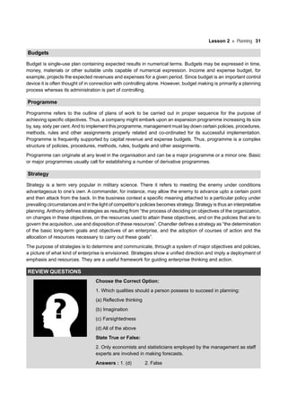 Lesson 2 Planning 31
Budgets
Budget is single-use plan containing expected results in numerical terms. Budgets may be expressed in time,
money, materials or other suitable units capable of numerical expression. Income and expense budget, for
example, projects the expected revenues and expenses for a given period. Since budget is an important control
device it is often thought of in connection with controlling alone. However, budget making is primarily a planning
process whereas its administration is part of controlling.
Programme
Programme refers to the outline of plans of work to be carried out in proper sequence for the purpose of
achieving specific objectives. Thus, a company might embark upon an expansion programme increasing its size
by, say, sixty per cent.And to implement this programme, management must lay down certain policies, procedures,
methods, rules and other assignments properly related and co-ordinated for its successful implementation.
Programme is frequently supported by capital revenue and expense budgets. Thus, programme is a complex
structure of policies, procedures, methods, rules, budgets and other assignments.
Programme can originate at any level in the organisation and can be a major programme or a minor one. Basic
or major programmes usually call for establishing a number of derivative programmes.
Strategy
Strategy is a term very popular in military science. There it refers to meeting the enemy under conditions
advantageous to one’s own. A commander, for instance, may allow the enemy to advance upto a certain point
and then attack from the back. In the business context a specific meaning attached to a particular policy under
prevailing circumstances and in the light of competitor’s policies becomes strategy. Strategy is thus an interpretative
planning. Anthony defines strategies as resulting from “the process of deciding on objectives of the organization,
on changes in these objectives, on the resources used to attain these objectives, and on the policies that are to
govern the acquisition, use and disposition of these resources”. Chandler defines a strategy as “the determination
of the basic long-term goals and objectives of an enterprise, and the adoption of courses of action and the
allocation of resources necessary to carry out these goals”.
The purpose of strategies is to determine and communicate, through a system of major objectives and policies,
a picture of what kind of enterprise is envisioned. Strategies show a unified direction and imply a deployment of
emphasis and resources. They are a useful framework for guiding enterprise thinking and action.
REVIEW QUESTIONS
Choose the Correct Option:
1. Which qualities should a person possess to succeed in planning:
(a) Reflective thinking
(b) Imagination
(c) Farsightedness
(d) All of the above
State True or False:
2. Only economists and statisticians employed by the management as staff
experts are involved in making forecasts.
Answers : 1. (d) 2. False
 