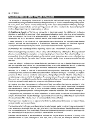32 FP-BMEC
PLANNING PROCESS/ STEPS INVOLVED IN PLANNING
The techniques of planning may be visualized by analyzing the steps involved in major planning. It may be
mentioned that planning must follow certain logical steps of techniques to make the same worthy of the purpose.
Of course, minor plans are less complex and eventually involve lesser stress and strain in following the steps.
But the steps are essentially the same in planning process only with a variation in the degree of complexity
involved. Steps in planning may be generalized as follows:
(i) Establishing Objectives: The first and primary step in planning process is the establishment of planning
objectives or goals. Definite objectives, in fact, speak categorically about what is to be done, where to place the
initial emphasis and the things to be accomplished by the network of policies, procedures, budgets and
programmes, the lack of which would invariably result in either faulty or ineffective planning.
It needs mentioning in this connection that objectives must be understandable and rational to make planning
effective. Because the major objective, in all enterprises, needs be translated into derivative objective,
accomplishment of enterprise objective needs a concerted endeavour of all the departments.
(ii) Premising: The second step involved in planning process is the establishment of planning premises.
Premises signify planning assumptions or future setting within which planning will take place. The very nature of
planning requires that some assumptions be made regarding future happenings. As a natural corollary, it is a
prerequisite to determine future settings such as the markets, prices, tax structure, government policy, business
cycles, etc., before framing the master plan. Premises, as such may be viewed as an environment of plans in
operation.
Indeed, the selection, evaluation and review of planning premises and their use in planning depends upon the
skill and experience of the planner. But the difficulties normally faced by the planners are two-fold: (b) selecting
what premises to use; and (a) evaluating the assistance obtained from the use of these premises.
However, it is to be kept in view that all assumptions are not premises. While some assumptions may be
considered premises, some represent future expectations from actual plans developed. For example, assumptions
pertaining to future business conditions, sales volume, change of government, industrial policy should be
considered as premises on which to develop plans. These assumptions or forecasts are a prerequisite to planning.
However, it is to be noted that forecast is often the resultant effect of planning. Forecast regarding return on new
investment or costs translate a planning programme into future expectations.
At the same time, plans themselves and the forecasts of their future effect often become premises for other
plans. The decision of the Tourism Development Corporation of India to start cheaper hotels at the metropolises
may be cited as an instance in point. It should be realised, however, that opening of cheaper hotels creates
conditions that give rise to premises for many other plans necessarily dependent upon the hotels being built.
It may be noted that premises are not always the same for all the industries, or even units in the same industrial
complex. Premises which may be of strategic significance to one industry may not be of equal significance to
others due to size of the industry, nature of business and other relevant factors.
Planning premises may be viewed as (a) external and internal, (b) tangible and intangible, and (c) controllable,
semi-controllable and non-controllable.
Premises internal to the firm are generally comprised of sales forecast, capital investment in plan and equivalent
major programmes already laid down and many other factors that shape the nature of planning. External premises
may be generalized under three broad heads. The general business environment comprised of socio-economic
and politico-technological conditions, the product market and the factor market.
Premises may be tangible as well as intangible. Premises are tangible when it is possible to quantify those
premises in terms of rupees, working hours, man days, units of production, etc. Intangible premises, on the
 