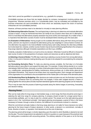 Lesson 2 Planning 33
other hand, cannot be quantified in numerical terms, e.g., goodwill of a company.
Controllable premises are those that are largely decided by company management involving policies and
programmes. Whereas premises which, to a considerable extent, may be modulated and controlled by the
business enterprises are semi-controllable and those which are absolutely beyond the clutch of business
enterprises are non-controllable premises.
However, all these premises need to be attended to minutely to make planning effective.
(iii) Determining Alternative Courses: The next logical step in planning is to determine and evaluate alternative
courses of action. It may be mentioned that there can hardly be any occasion when there are no alternatives.
And it is most likely that alternatives properly assessed may prove worthy and meaningful. As a matter of fact, it
is imperative that alternative courses of action must be developed before deciding upon the exact plan.
(iv) Evaluation of Alternatives: Having sought out the available alternatives along with their strong and weak
points, planners are required to evaluate the alternatives giving due weightage to various factors involved, for
one alternative may appear to be most profitable involving heavy cash outlay whereas the other less profitable
but involve least risk. Likewise, another course of action may be found contributing significantly to the company’s
long-range objectives although immediate expectations are like to go unfulfilled.
Evidently, evaluation of alternatives is a must to arrive at a decision. Otherwise it would be difficult to choose the
best course of action in the perspective of company needs and resources as well as objectives laid down.
(v) Selecting a Course of Action: The fifth step in planning is selecting a course of action from among alternatives.
In fact, it is the point of decision-making-deciding upon the plan to be adopted for accomplishing the enterprise
objectives.
(vi) Formulating Derivative Plans: To make any planning process complete, the final step is to formulate
derivative plans to give effect to and support the basic plan. For example, if Indian Airlines decide to run Jumbo
Jets between Delhi and Patna, obviously, a number of derivative plans have to be framed to support the decision,
e.g., a staffing plan, operating plans for fuelling, maintenance, stores purchase, etc. In other words, plans do not
accomplish themselves. They require to be broken down into supporting plans. Each manager and department
of the organisation is to contribute to the accomplishment of the master plan on the basis of the derivative plans.
(vii) Numberizing Plans by Budgeting: After decisions are made and plans are set, the final step to give them
meaning is to numberize them by converting them into budgets. If done well, budgets become a means of
adding together the various plans and also important standards against which planning progress can be measured.
Thus it may be seen that the process of planning proceeds along the distinct stages of premising, forecasting
and decision-making.
Planning Period
Plan can be made either for long range or intermediate range, or short range. But there should be some logic in
selecting the right time range for company planning. A company should not plan for a longer period than is
economically justifiable, yet it is risky to plan for a shorter period. The answer as to the right planning period
seems to lie in the “commitment principle”, that logical planning encompasses a period of time in the future
necessary to foresee, through a series of actions, the fulfillment of commitments involved in a decision.
What the commitment principle implies is that long range planning is not really for future decisions but rather
planning for the future impact of today’s decisions. In other words, a decision is a commitment, normally of
funds, direction of action, or reputation. And decisions lie at the core of planning.
The planning period will be longer or shorter depending upon the extent to which flexibility is desired to be built
into the plan. The short range tends to be selected to conform to quarters or a year because of the practical need
for making plans co-extensive with accounting periods. The arbitrary selection of five years or so for the long
 