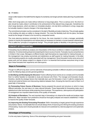 34 FP-BMEC
range is often based on the belief that the degree of uncertainty over longer periods makes planning of questionable
value.
Often short-range plans are made without reference to long-range plans. This is a serious error. No short-run
plan should be made unless it contributes to the achievement of the relevant long range plan. Sometimes the
short range decisions, which are taken on immediate situation, not only fail to contribute to a long- range plan
but actually impede or require changes in the long-range plan.
The commitment principle must be considered in the light of flexibility principle of planning. This principle applies
to the building into plans an ability to change direction. The more the flexibility built into the plans, the lesser
would be the danger of losses to be incurred by unexpected events.
The more planning decisions commited for the future, the more important it is that a manager periodically
checks on events and expectations and redraw plans as necessary to maintain a course towards a desired goal.
This is called the “principle of navigational change”. This principle applies to flexibility in the planning process.
CONCEPT OF FORECASTING
Forecasting may be defined as analysis and interpretation of the future conditions in relation to operations of the
enterprise. It involves looking ahead and projecting the future course of events. Forecasts may be comprehensive
or limited in their scope. Managers at different levels might themselves be responsible for making forecasts, or
the management may employ economists and statisticians as staff experts for making forecasts. In the latter
case forecasting experts are usually associated with top management. Since forecasts involve some amount of
guess work and are always subject to a degree of error it is essential that business executives bring to bear
upon these forecasts their experience and clairvoyance.
Steps in Forecasting
Though it is difficult to lay down common elements of forecasting workable in different situations and acceptable
to all, the following steps provide general guidelines:
(i) Identifying and Developing the Structure: Factors affecting future events are so complex and innumerable
that it is neither feasible nor desirable to study and discover all of them. The manager and forecaster should,
therefore, identify the strategic factors that materially bear upon the forecasts in hand. It calls for analysing the
internal and external factors and discovering relations between them. Knowing the trend for each of them is of
great help in forecasting.
(ii) Forecasting Future Course of Business: Having prepared the ground and structure on which to base
different estimates, the next step is to make rational forecasts. Those responsible for forecasting make use of
statistical and other techniques while projecting future business. The experience, clairvoyance and participation
of management are important determinants of the quality of forecasts.
(iii) Analysis of Deviations: The next important step in forecasting is to observe the results and analyse major
differences. Major deviation from predictions should be thoroughly analysed and reasons established. It helps
to improve the quality of later forecasts.
(iv) Improving the Existing Forecasting Procedure: Skill in forecasting is largely gained through experience
and practice. Hence, it is desirable that one should always think of improving and refining the existing procedure
of forecasting. Guess-work should gradually be reduced and substituted by rational judgement and systematic
analysis.
Advantages of Forecasting
It is the very basis of planning. Some of the advantages of forecasting are given hereunder :
 