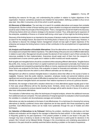 Lesson 2 Planning 37
identifying the reasons for the gap, and understanding the problem in relation to higher objectives of the
organisation. However, sometimes symptoms are mistaken for real problem. Defining a problem is thus not an
easy task. Very often it consumes a lot of time which is worth spending.
(ii) Discovery of Alternatives: The next step is to search for available alternatives and assess their probable
consequences. But the number of forces reacting upon a given situation is so large and varied that management
would be wise to follow the principle of the limiting factor. That is, management should limit itself to the discovery
of those key factors which are critical or strategic to the decision involved. Thus, while planning for expansion of
the enterprise, availability of finance or of trained staff during a short span of time might be the limiting factors.
Discovery of the limiting factors is so important to the process of decision-making that sometimes it is described
as search for the strategic factors. But search for the limiting factor or factors is by no means easy. However, in
any attempt to discover the strategic factors management should not lose sight of higher objectives of the
enterprise and analyse the limiting factors in terms of their contribution to the accomplishment of organisational
objectives.
(iii) Analysis and Evaluation of Available Alternatives: Once the alternatives are discovered, the next stage
is to analyse and compare their relative importance. This calls for listing of the pros and cons of different alternatives
in relation to each other. Management should consider the element of risk involved in each of them and also the
resources available for their implementation. Executives should weigh each of them from the viewpoint of
accomplishment of some common goals and in relation to effort involved and results expected.
Both tangible and intangible factors should be considered while evaluating different alternatives. Tangible factors
like profits, time, money, and rate of return on capital investment can be expressed numerically. Such factors are
usually evaluated and compared by projecting their effects on income, expense and cost structure of the enterprise.
Since factors are analysed for the future, their evaluation is based on forecasts and estimates. It is, therefore,
better if the analyst discovers the extent to which different estimates can be relied upon.
Management can afford to overlook intangible factors in situations where their effect on the course of action is
negligible. However, facts like public relations, reputation, employee morale and personnel relations prove
significant and cannot be ignored is spite of difficulties to express them numerically. The analysis should, therefore,
identify the relevant intangible factors and ascertain their relative importance to arrive at a judicious decision.
Sometimes, the manager is faced with a situation where two or more alternatives appear equally good or bad.
In that case actual difference will be the deciding factor. Similarly, where none of the alternatives under
consideration is expected to produce desired results the manager will do well to decide in favour of no action or
else trace undiscovered alternatives.
The evaluation of alternatives may utilize the techniques of marginal analysis, wherein the additional revenues
from additional costs are compared. The real usefulness of marginal approach to evaluation is that it accentuates
the variables in a situation and de-emphasizes averages and constants.
Alternatives can also be evaluated on the basis of cost effectiveness. It is a technique for choosing from among
alternatives to identify a preferred choice when objectives are far less specific than those expressed by clear
quantities. Cost effectiveness criteria can be made more systematic through the use of models and other
techniques.
(iv) Selection of Alternatives to be Followed: Defining the problem, identifying the alternatives and their
analysis and evaluation set the stage for the manager to determine the best solution. In this matter a manager
is frequently guided by his past experience. If the present problem is similar to one faced in the past, the
manager may have a tendency to decide on that basis. Past experience is useful guide for decisions in the
present. But it should not be followed blindly. Changes in the circumstances and underlying assumptions of
decisions in the past should be carefully examined before deciding a problem on the basis of experience.
 