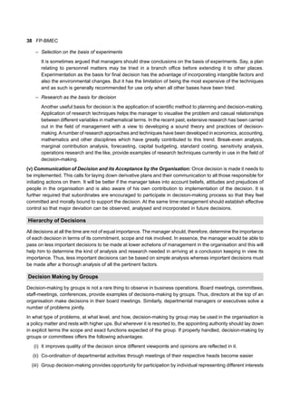 38 FP-BMEC
– Selection on the basis of experiments
It is sometimes argued that managers should draw conclusions on the basis of experiments. Say, a plan
relating to personnel matters may be tried in a branch office before extending it to other places.
Experimentation as the basis for final decision has the advantage of incorporating intangible factors and
also the environmental changes. But it has the limitation of being the most expensive of the techniques
and as such is generally recommended for use only when all other bases have been tried.
– Research as the basis for decision
Another useful basis for decision is the application of scientific method to planning and decision-making.
Application of research techniques helps the manager to visualise the problem and casual relationships
between different variables in mathematical terms. In the recent past, extensive research has been carried
out in the field of management with a view to developing a sound theory and practices of decision-
making.Anumber of research approaches and techniques have been developed in economics, accounting,
mathematics and other disciplines which have greatly contributed to this trend. Break-even analysis,
marginal contribution analysis, forecasting, capital budgeting, standard costing, sensitivity analysis,
operations research and the like, provide examples of research techniques currently in use in the field of
decision-making.
(v) Communication of Decision and its Acceptance by the Organisation: Once decision is made it needs to
be implemented. This calls for laying down derivative plans and their communication to all those responsible for
initiating actions on them. It will be better if the manager takes into account beliefs, attitudes and prejudices of
people in the organisation and is also aware of his own contribution to implementation of the decision. It is
further required that subordinates are encouraged to participate in decision-making process so that they feel
committed and morally bound to support the decision. At the same time management should establish effective
control so that major deviation can be observed, analysed and incorporated in future decisions.
Hierarchy of Decisions
All decisions at all the time are not of equal importance. The manager should, therefore, determine the importance
of each decision in terms of its commitment, scope and risk involved. In essence, the manager would be able to
pass on less important decisions to be made at lower echelons of management in the organisation and this will
help him to determine the kind of analysis and research needed in arriving at a conclusion keeping in view its
importance. Thus, less important decisions can be based on simple analysis whereas important decisions must
be made after a thorough analysis of all the pertinent factors.
Decision Making by Groups
Decision-making by groups is not a rare thing to observe in business operations. Board meetings, committees,
staff-meetings, conferences, provide examples of decisions-making by groups. Thus, directors at the top of an
organisation make decisions in their board meetings. Similarly, departmental managers or executives solve a
number of problems jointly.
In what type of problems, at what level, and how, decision-making by group may be used in the organisation is
a policy matter and rests with higher ups. But wherever it is resorted to, the appointing authority should lay down
in explicit terms the scope and exact functions expected of the group. If properly handled, decision-making by
groups or committees offers the following advantages:
(i) It improves quality of the decision since different viewpoints and opinions are reflected in it.
(ii) Co-ordination of departmental activities through meetings of their respective heads become easier.
(iii) Group decision-making provides opportunity for participation by individual representing different interests
 
