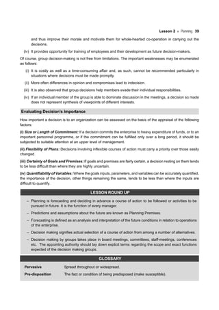 Lesson 2 Planning 39
and thus improve their morale and motivate them for whole-hearted co-operation in carrying out the
decisions.
(iv) It provides opportunity for training of employees and their development as future decision-makers.
Of course, group decision-making is not free from limitations. The important weaknesses may be enumerated
as follows:
(i) It is costly as well as a time-consuming affair and, as such, cannot be recommended particularly in
situations where decisions must be made promptly.
(ii) More often differences in opinion and compromises lead to indecision.
(iii) It is also observed that group decisions help members evade their individual responsibilities.
(iv) If an individual member of the group is able to dominate discussion in the meetings, a decision so made
does not represent synthesis of viewpoints of different interests.
Evaluating Decision’s Importance
How important a decision is to an organization can be assessed on the basis of the appraisal of the following
factors:
(i) Size or Length of Commitment: If a decision commits the enterprise to heavy expenditure of funds, or to an
important personnel programme, or if the commitment can be fulfilled only over a long period, it should be
subjected to suitable attention at an upper level of management.
(ii) Flexibility of Plans: Decisions involving inflexible courses of action must carry a priority over those easily
changed.
(iii) Certainty of Goals and Premises: If goals and premises are fairly certain, a decision resting on them tends
to be less difficult than where they are highly uncertain.
(iv) Quantifiability of Variables: Where the goals inputs, parameters, and variables can be accurately quantified,
the importance of the decision, other things remaining the same, tends to be less than where the inputs are
difficult to quantify.
LESSON ROUND UP
– Planning is forecasting and deciding in advance a course of action to be followed or activities to be
pursued in future. It is the function of every manager.
– Predictions and assumptions about the future are known as Planning Premises.
– Forecasting is defined as an analysis and interpretation of the future conditions in relation to operations
of the enterprise.
– Decision making signifies actual selection of a course of action from among a number of alternatives.
– Decision making by groups takes place in board meetings, committees, staff-meetings, conferences
etc. The appointing authority should lay down explicit terms regarding the scope and exact functions
expected of the decision making groups.
GLOSSARY
Pervasive Spread throughout or widespread.
Pre-disposition The fact or condition of being predisposed (make susceptible).
 