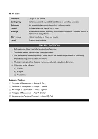 40 FP-BMEC
Intermesh Caught as if in a mesh.
Contingency A chance, accident, or possibility conditional on something uncertain.
Outmoded Not acceptable by present standards or no longer usable.
Unified To make or become a single unit or unite.
Mandays A unit of measurement, especially in accountancy; based on a standard number of
man-hours in a day of work.
Clairvoyance Intutive knowledge of things and people.
Hunch To shove; push or jostle.
SELF TEST QUESTIONS
1. Define planning. State the chief characteristics of planning.
2. Discuss the various steps involved in decision-making.
3. How is forecasting related to planning? Briefly discuss the different steps involved in forecasting.
4. “Procedures are guides to action”. Comment.
5. “Decision-making involves choosing from among alternative solutions”. Comment.
6. Write notes on the following:
(a) Policies.
(b) Budgets.
(c) Programme.
Suggested Readings
(1) Principles of Management — George R. Terry
(2) Essentials of Management — Joseph L. Massie
(3) A Concepts of Organisation — Paul E. Togerson
(4) Principles of Management — Peter F. Drucker
(5) Management: A Functional Approach — Joseph M. Putti.
 