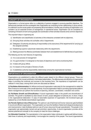 44 FP-BMEC
CONCEPT OF ORGANISATION
Organisation in a formal sense refers to a collectivity of persons engaged in pursuing specified objectives. The
behavioural scientists and the sociologists view Organisation as comprising human relationships in group activity.
It is referred to as the social system encompassing all formal relations. Another way of looking at Organisation is to
consider it as an essential function of management. In operational sense, Organisation can be considered as
consisting of divisions of work among people and coordination of their activities towards some common objectives.
The important steps in organising are:
(i) Identification and classification of activities of the enterprise consistent with its objectives.
(ii) Grouping those activities into workable units or departments
(iii) Delegation of authority and placing of responsibility to the executives of the departments for carrying out
the assigned activities
(iv) Establishing superior subordinate relationship within the departments.
(v) Making provision for effective coordination between them and establishment of definite lines of supervision.
The following are the main features of organising:
(i) It is a sub process of management
(ii) It is goal oriented. It is designed on the basis of objectives and it aims at achieving them.
(iii) It deals with group efforts.
(iv) It is based on the principle of division of work.
(v) It establishes authority-responsibility relationships among the organisational members.
IMPORTANCE OF ORGANISATION
Organisations are established to attain the different goals related to the different interest groups. These are
attained through the mutual contribution of all related stakeholders. The effectiveness and efficiency of organisation
helps in providing the continuity and success to the business firms. The importance of organisation can be
realized in many ways, among which some are discussed as follows:
(i) Facilitates Administration: An efficient and sound organisation make easy for the management to relate the
flow of resource continually to the overall objectives.Asound organisation helps in providing appropriate platform
where management can perform the functions of planning, direction, coordination, motivation and control.
(ii) Facilitates Growth and Diversification: A sound organisation helps in the growth and diversification of
activities. The growth is facilitated by clear division of work, proper delegation of authority etc. In short, it helps
in the organisational elaboration. In case of reasonable expansion of organisation, the functional types get
replaced by a more flexible decentralized organisation.
(iii) Permits Optimum Use of Resources: The optimum use of technical and human resources gets facilitated
in sound and efficient organisation. The organisation can have the facilities of latest technological developments
and improvements. It also facilitates optimum use of human resources through specialization. The people in the
organisation get appropriately trained and get promotion opportunities. A sound organisation provides all the
desired potential and strength to the company to meet the future challenges.
(iv) Stimulate Creativity: The specialization in the organisation helps individuals in getting well defined duties,
clear lines of authority and responsibility. It encourages the creativity of the people. The sound organisational
 