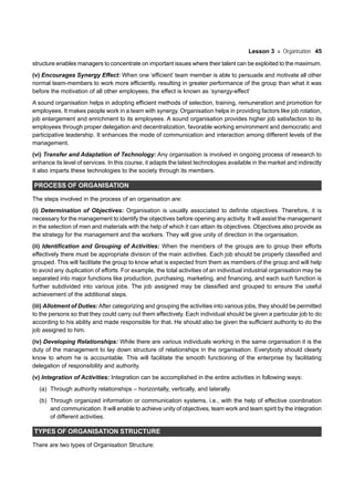 Lesson 3 Organisation 45
structure enables managers to concentrate on important issues where their talent can be exploited to the maximum.
(v) Encourages Synergy Effect: When one ‘efficient’ team member is able to persuade and motivate all other
normal team-members to work more efficiently, resulting in greater performance of the group than what it was
before the motivation of all other employees, the effect is known as ‘synergy-effect’
A sound organisation helps in adopting efficient methods of selection, training, remuneration and promotion for
employees. It makes people work in a team with synergy. Organisation helps in providing factors like job rotation,
job enlargement and enrichment to its employees. A sound organisation provides higher job satisfaction to its
employees through proper delegation and decentralization, favorable working environment and democratic and
participative leadership. It enhances the mode of communication and interaction among different levels of the
management.
(vi) Transfer and Adaptation of Technology: Any organisation is involved in ongoing process of research to
enhance its level of services. In this course, it adapts the latest technologies available in the market and indirectly
it also imparts these technologies to the society through its members.
PROCESS OF ORGANISATION
The steps involved in the process of an organisation are:
(i) Determination of Objectives: Organisation is usually associated to definite objectives. Therefore, it is
necessary for the management to identify the objectives before opening any activity. It will assist the management
in the selection of men and materials with the help of which it can attain its objectives. Objectives also provide as
the strategy for the management and the workers. They will give unity of direction in the organisation.
(ii) Identification and Grouping of Activities: When the members of the groups are to group their efforts
effectively there must be appropriate division of the main activities. Each job should be properly classified and
grouped. This will facilitate the group to know what is expected from them as members of the group and will help
to avoid any duplication of efforts. For example, the total activities of an individual industrial organisation may be
separated into major functions like production, purchasing, marketing, and financing, and each such function is
further subdivided into various jobs. The job assigned may be classified and grouped to ensure the useful
achievement of the additional steps.
(iii) Allotment of Duties:After categorizing and grouping the activities into various jobs, they should be permitted
to the persons so that they could carry out them effectively. Each individual should be given a particular job to do
according to his ability and made responsible for that. He should also be given the sufficient authority to do the
job assigned to him.
(iv) Developing Relationships: While there are various individuals working in the same organisation it is the
duty of the management to lay down structure of relationships in the organisation. Everybody should clearly
know to whom he is accountable. This will facilitate the smooth functioning of the enterprise by facilitating
delegation of responsibility and authority.
(v) Integration of Activities: Integration can be accomplished in the entire activities in following ways:
(a) Through authority relationships – horizontally, vertically, and laterally.
(b) Through organized information or communication systems, i.e., with the help of effective coordination
and communication. It will enable to achieve unity of objectives, team work and team spirit by the integration
of different activities.
TYPES OF ORGANISATION STRUCTURE
There are two types of Organisation Structure:
 