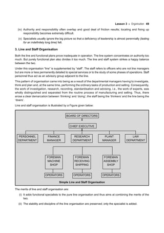 Lesson 3 Organisation 49
(iv) Authority and responsibility often overlap and good deal of friction results; locating and fixing up
responsibility becomes extremely difficult.
(v) Specialists usually ignore the big picture so that a deficiency of leadership is almost perennially (lasting
for an indefinitely long time) felt.
3. Line and Staff Organisation
Both the line and functional plans prove inadequate in operation. The line system concentrates on authority too
much. But purely functional plan also divides it too much. The line and staff system strikes a happy balance
between the two.
Under this organisation “line” is supplemented by “staff”. The staff refers to officers who are not line managers
but are more or less permanently detailed to special services or to the study of some phases of operations. Staff
personnel thus act as an advisory group adjacent to the line.
This pattern of organisation came into being as a result of the departmental managers having to investigate,
think and plan and, at the same time, performing the ordinary tasks of production and selling. Consequently,
the work of investigation, research, recording, standardisation and advising, i.e., the work of experts, was
wholly distinguished and separated from the routine process of manufacturing and selling. Thus, there
arose a clear demarcation between ‘thinking’ and ‘doing’; the staff being the ‘thinkers’ and the line being the
‘doers’.
Line and staff organisation is illustrated by a Figure given below:
BOARD OF DIRECTORS
CHIEF EXECUTIVE
PERSONNEL FINANCE RESEARCH PLANT LAW
DEPARTMENT MANAGER DEPARTMENT MANAGER DEPARTMENT
FOREMAN FOREMAN FOREMAN
MACHINE RECEIVING ASSEMBLY
SHOP SHIPPING SHOP
OPERATORS OPERATORS OPERATORS
Simple Line and Staff Organisation
The merits of line and staff organisation are:
(i) It adds functional specialists to the pure line organisation and thus aims at combining the merits of the
two.
(ii) The stability and discipline of the line organisation are preserved; only the specialist is added.
 