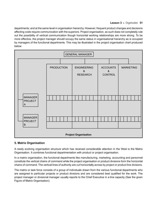 Lesson 3 Organisation 51
departments; and at the same level in organisation hierarchy. However, frequent product changes and decisions
affecting costs require communication with the superiors. Project organisation, as such does not completely rule
out the possibility of vertical communication though horizontal working relationships are more strong. To be
more effective, the project manager should occupy the same status in organisational hierarchy as is occupied
by managers of the functional departments. This may be illustrated in the project organisation chart produced
below:
GENERAL MANAGER
PRODUCTION ENGINEERING ACCOUNTS MARKETING
& &
RESEARCH CONTROL
MANAGER
PROJECT
A
MANAGER
PROJECT
B
Project Organisation
5. Matrix Organisation
A newly evolving organisation structure which has received considerable attention in the West is the Matrix
Organisation. It combines functional departmentation with product or project organisation.
In a matrix organisation, the functional departments like manufacturing, marketing, accounting and personnel
constitute the vertical chains of command while the project organisation or product divisions form the horizontal
chains of command. The vertical lines of authority are cut horizontally across by project or product line divisions.
The matrix or task force consists of a group of individuals drawn from the various functional departments who
are assigned to particular projects or product divisions and are considered best qualified for the work. The
project manager or divisional manager usually reports to the Chief Executive in a line capacity (See the given
Figure of Matrix Organisation).
 
