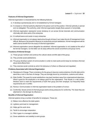 Lesson 3 Organisation 53
Features of Informal Organisation
Informal organisation is characterised by the following features:
(i) It develops spontaneously and is not established by formal managers.
(ii) It is based on informal authority attached to the person and not the position. Informal authority is earned
and not delegated. This authority under informal organisation largely flows upward or horizontally.
(iii) Informal organisation represents human tendency to cut across formal channels and communication
informally with other parts of the enterprise.
(iv) It is all-pervasive and exists in every enterprise.
(v) Informal organisation is not always destructive though at times it can make the job of management more
difficult. Because of its powerful influence on productivity and job satisfaction, formal management will do
well to derive benefit from the study of informal organisation.
(vi) Informal organisation cannot altogether be abolished. Informal organisation is not created at the will of
the formal managers, nor the latter can do away without the social conventions and group norms.
Functions of Informal Groups
(i) These groups maintain and continue the cultural values and life style of the group.
(ii) They provide social satisfactions.
(iii) The group develops system of communication in order to meet wants and to keep its members informed
about what affects them.
(iv) They exercise social controls by which the behaviour of others is influenced and regulated.
Problems Associated with Informal Organisation
(i) Resistance to Change: There is tendency for the group to become overly protective of its life style and to
stand like a rock in the face of change. They are strongly bound by conventions, customs and culture.
(ii) Role Conflict: The quest for social satisfactions may lead members away from organisational objectives.
What is good for the employee is not always good for the organisation. That results in a role conflict.
Workers want to meet the requirements of both their group and their employer, but frequently these
requirements are in conflict.
(iii) Rumour: Communication in informal organisation leads to the problem of rumour.
(iv) Conformity: Social control of informal groups exerts strong pressures for conformity. The close they are
attached to it, the stronger its influence is.
Benefits of Informal Organisation
Informal systems bring a number of benefits for employers. These are:
(i) Makes more effective the total system.
(ii) Lightens work load on management.
(iii) Helps get the work done.
(iv) Tends to encourage cooperation.
(v) Fills in gaps in a manager’s abilities.
(vi) Gives satisfaction and stability to work groups.
 