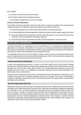 54 FP-BMEC
(vii) Provides a useful channel of communication.
(viii) Provides a safety valve for employee emotions.
(x) Encourages managers plan and act more carefully.
Control of Informal Organisation
The benefits of informal organisation will accrue only when it is properly controlled and its potential power
properly channelised. The significant aspects of manager’s duty in this connection are:
(i) He should recognise and reconcile himself to the existence of informal organisation.
(ii) He should influence the informal organisation so that its role is positive and the negative aspect is minimised.
(iii) He should integrate informal organisation with the formal organisation in such a way that the former also
contributes to the accomplishment of enterprise objectives.
(iv) He should make informal organisation secondary to formal organisation, and not vice versa.
STRUCTURE OF ORGANISATION
The idea of structures in an organisation is also a fundamental one. It is characterised by activity-authority
relationship in an enterprise. Organisation as a structure is a consciously conceived and created pattern of
tasks, roles and relationships among individual members of a group towards the accomplishment of its objectives.
This pattern or network may be exhibited by way of organisation chart.
The organisation structure is not an end by itself, it is rather a means to an end. It is created to achieve certain
goals, and organising in turn is done to accomplish those objectives. Peter F. Drucker also views organisation as
a means to the end of business performance and results.
Purpose and Cause of Organising
It needs to be emphasized that structure is a means, not an end in itself. As such not only should it facilitate
achievement of enterprise objectives through orderly organised group effort but also it should do the same with
the least cost in terms of time, money, effort and pain. Thus, strictly speaking, the structure does not have
objectives of its own, rather it is a manifestation of enterprise objectives in terms of those attributable to the
specific tasks, roles and relationships.
The basic cause of organisation structure lies in the limitations of span of management. If there were no such
limitations, one could have an organized enterprise with only one manager. The number of subordinates a
manager can effectively manage may be a few or many depending upon one’s ability, the job, and basic factors
that influence time demands.
Dynamic Organisation Structure
Organisation structure should not be static. An enterprise operates under a highly dynamic environment where
technology, social, political and economic setting in which it operates, and the people managing the organisation
are continually in a flux. This calls for adapting the organisation structure to changing conditions so that it can
survive and grow. A change in economic function generally calls for redesigning the organisation structure.
Intense competition may require profit decentralisation and provision of better service to the people. Economic
considerations may favour vertical disintegration of particular process. Such changes in economic functions
influence the organisation structure largely through changing the jobs. Accommodating these changes in the
organisation require that the structure should be partly modified.
 