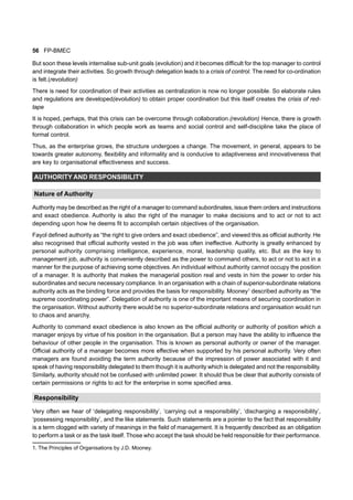 56 FP-BMEC
But soon these levels internalise sub-unit goals (evolution) and it becomes difficult for the top manager to control
and integrate their activities. So growth through delegation leads to a crisis of control. The need for co-ordination
is felt.(revolution)
There is need for coordination of their activities as centralization is now no longer possible. So elaborate rules
and regulations are developed(evolution) to obtain proper coordination but this itself creates the crisis of red-
tape
It is hoped, perhaps, that this crisis can be overcome through collaboration.(revolution) Hence, there is growth
through collaboration in which people work as teams and social control and self-discipline take the place of
formal control.
Thus, as the enterprise grows, the structure undergoes a change. The movement, in general, appears to be
towards greater autonomy, flexibility and informality and is conducive to adaptiveness and innovativeness that
are key to organisational effectiveness and success.
AUTHORITY AND RESPONSIBILITY
Nature of Authority
Authority may be described as the right of a manager to command subordinates, issue them orders and instructions
and exact obedience. Authority is also the right of the manager to make decisions and to act or not to act
depending upon how he deems fit to accomplish certain objectives of the organisation.
Fayol defined authority as “the right to give orders and exact obedience”, and viewed this as official authority. He
also recognised that official authority vested in the job was often ineffective. Authority is greatly enhanced by
personal authority comprising intelligence, experience, moral, leadership quality, etc. But as the key to
management job, authority is conveniently described as the power to command others, to act or not to act in a
manner for the purpose of achieving some objectives. An individual without authority cannot occupy the position
of a manager. It is authority that makes the managerial position real and vests in him the power to order his
subordinates and secure necessary compliance. In an organisation with a chain of superior-subordinate relations
authority acts as the binding force and provides the basis for responsibility. Mooney1
described authority as “the
supreme coordinating power”. Delegation of authority is one of the important means of securing coordination in
the organisation. Without authority there would be no superior-subordinate relations and organisation would run
to chaos and anarchy.
Authority to command exact obedience is also known as the official authority or authority of position which a
manager enjoys by virtue of his position in the organisation. But a person may have the ability to influence the
behaviour of other people in the organisation. This is known as personal authority or owner of the manager.
Official authority of a manager becomes more effective when supported by his personal authority. Very often
managers are found avoiding the term authority because of the impression of power associated with it and
speak of having responsibility delegated to them though it is authority which is delegated and not the responsibility.
Similarly, authority should not be confused with unlimited power. It should thus be clear that authority consists of
certain permissions or rights to act for the enterprise in some specified area.
Responsibility
Very often we hear of ‘delegating responsibility’, ‘carrying out a responsibility’, ‘discharging a responsibility’,
‘possessing responsibility’, and the like statements. Such statements are a pointer to the fact that responsibility
is a term clogged with variety of meanings in the field of management. It is frequently described as an obligation
to perform a task or as the task itself. Those who accept the task should be held responsible for their performance.
1. The Principles of Organisations by J.D. Mooney.
 