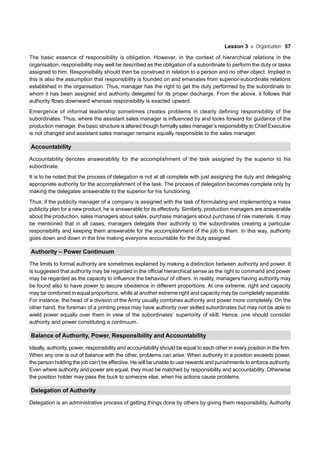 Lesson 3 Organisation 57
The basic essence of responsibility is obligation. However, in the context of hierarchical relations in the
organisation, responsibility may well be described as the obligation of a subordinate to perform the duty or tasks
assigned to him. Responsibility should then be construed in relation to a person and no other object. Implied in
this is also the assumption that responsibility is founded on and emanates from superior-subordinate relations
established in the organisation. Thus, manager has the right to get the duty performed by the subordinate to
whom it has been assigned and authority delegated for its proper discharge. From the above, it follows that
authority flows downward whereas responsibility is exacted upward.
Emergence of informal leadership sometimes creates problems in clearly defining responsibility of the
subordinates. Thus, where the assistant sales manager is influenced by and looks forward for guidance of the
production manager, the basic structure is altered though formally sales manager’s responsibility to Chief Executive
is not changed and assistant sales manager remains equally responsible to the sales manager.
Accountability
Accountability denotes answerability for the accomplishment of the task assigned by the superior to his
subordinate.
It is to be noted that the process of delegation is not at all complete with just assigning the duty and delegating
appropriate authority for the accomplishment of the task. The process of delegation becomes complete only by
making the delegatee answerable to the superior for his functioning.
Thus, if the publicity manager of a company is assigned with the task of formulating and implementing a mass
publicity plan for a new product, he is answerable for its effectivity. Similarly, production managers are answerable
about the production, sales managers about sales, purchase managers about purchase of raw materials. It may
be mentioned that in all cases, managers delegate their authority to the subordinates creating a particular
responsibility and keeping them answerable for the accomplishment of the job to them. In this way, authority
goes down and down in the line making everyone accountable for the duty assigned.
Authority – Power Continuum
The limits to formal authority are sometimes explained by making a distinction between authority and power. It
is suggested that authority may be regarded in the official hierarchical sense as the right to command and power
may be regarded as the capacity to influence the behaviour of others. In reality, managers having authority may
be found also to have power to secure obedience in different proportions. At one extreme, right and capacity
may be combined in equal proportions, while at another extreme right and capacity may be completely separable.
For instance, the head of a division of the Army usually combines authority and power more completely. On the
other hand, the foreman of a printing press may have authority over skilled subordinates but may not be able to
wield power equally over them in view of the subordinates’ superiority of skill. Hence, one should consider
authority and power constituting a continuum.
Balance of Authority, Power, Responsibility and Accountability
Ideally, authority, power, responsibility and accountability should be equal to each other in every position in the firm.
When any one is out of balance with the other, problems can arise. When authority in a position exceeds power,
the person holding the job can’t be effective. He will be unable to use rewards and punishments to enforce authority.
Even where authority and power are equal, they must be matched by responsibility and accountability. Otherwise
the position holder may pass the buck to someone else, when his actions cause problems.
Delegation of Authority
Delegation is an administrative process of getting things done by others by giving them responsibility. Authority
 