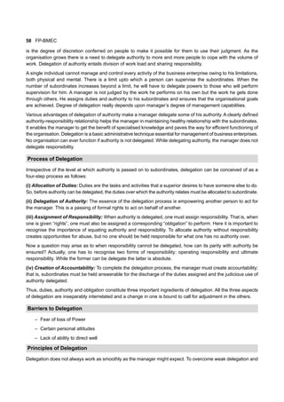 58 FP-BMEC
is the degree of discretion conferred on people to make it possible for them to use their judgment. As the
organisation grows there is a need to delegate authority to more and more people to cope with the volume of
work. Delegation of authority entails division of work load and sharing responsibility.
A single individual cannot manage and control every activity of the business enterprise owing to his limitations,
both physical and mental. There is a limit upto which a person can supervise the subordinates. When the
number of subordinates increases beyond a limit, he will have to delegate powers to those who will perform
supervision for him. A manager is not judged by the work he performs on his own but the work he gets done
through others. He assigns duties and authority to his subordinates and ensures that the organisational goals
are achieved. Degree of delegation really depends upon manager’s degree of management capabilities.
Various advantages of delegation of authority make a manager delegate some of his authority. A clearly defined
authority-responsibility relationship helps the manager in maintaining healthy relationship with the subordinates.
It enables the manager to get the benefit of specialised knowledge and paves the way for efficient functioning of
the organisation. Delegation is a basic administrative technique essential for management of business enterprises.
No organisation can ever function if authority is not delegated. While delegating authority, the manager does not
delegate responsibility.
Process of Delegation
Irrespective of the level at which authority is passed on to subordinates, delegation can be conceived of as a
four-step process as follows:
(i) Allocation of Duties: Duties are the tasks and activities that a superior desires to have someone else to do.
So, before authority can be delegated, the duties over which the authority relates must be allocated to subordinate.
(ii) Delegation of Authority: The essence of the delegation process is empowering another person to act for
the manager. This is a passing of formal rights to act on behalf of another.
(iii) Assignment of Responsibility: When authority is delegated, one must assign responsibility. That is, when
one is given “rights”, one must also be assigned a corresponding “obligation” to perform. Here it is important to
recognise the importance of equating authority and responsibility. To allocate authority without responsibility
creates opportunities for abuse, but no one should be held responsible for what one has no authority over.
Now a question may arise as to when responsibility cannot be delegated, how can its parity with authority be
ensured? Actually, one has to recognise two forms of responsibility: operating responsibility and ultimate
responsibility. While the former can be delegate the latter is absolute.
(iv) Creation of Accountability: To complete the delegation process, the manager must create accountability;
that is, subordinates must be held answerable for the discharge of the duties assigned and the judicious use of
authority delegated.
Thus, duties, authority and obligation constitute three important ingredients of delegation. All the three aspects
of delegation are inseparably interrelated and a change in one is bound to call for adjustment in the others.
Barriers to Delegation
– Fear of loss of Power
– Certain personal attitudes
– Lack of ability to direct well
Principles of Delegation
Delegation does not always work as smoothly as the manager might expect. To overcome weak delegation and
 