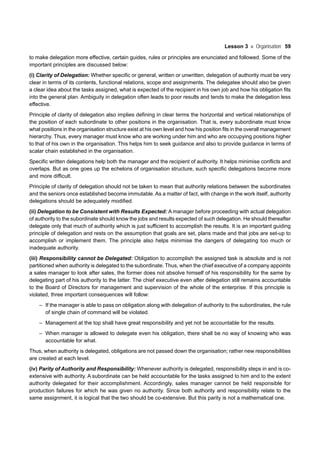 Lesson 3 Organisation 59
to make delegation more effective, certain guides, rules or principles are enunciated and followed. Some of the
important principles are discussed below:
(i) Clarity of Delegation: Whether specific or general, written or unwritten, delegation of authority must be very
clear in terms of its contents, functional relations, scope and assignments. The delegatee should also be given
a clear idea about the tasks assigned, what is expected of the recipient in his own job and how his obligation fits
into the general plan. Ambiguity in delegation often leads to poor results and tends to make the delegation less
effective.
Principle of clarity of delegation also implies defining in clear terms the horizontal and vertical relationships of
the position of each subordinate to other positions in the organisation. That is, every subordinate must know
what positions in the organisation structure exist at his own level and how his position fits in the overall management
hierarchy. Thus, every manager must know who are working under him and who are occupying positions higher
to that of his own in the organisation. This helps him to seek guidance and also to provide guidance in terms of
scalar chain established in the organisation.
Specific written delegations help both the manager and the recipient of authority. It helps minimise conflicts and
overlaps. But as one goes up the echelons of organisation structure, such specific delegations become more
and more difficult.
Principle of clarity of delegation should not be taken to mean that authority relations between the subordinates
and the seniors once established become immutable. As a matter of fact, with change in the work itself, authority
delegations should be adequately modified.
(ii) Delegation to be Consistent with Results Expected: A manager before proceeding with actual delegation
of authority to the subordinate should know the jobs and results expected of such delegation. He should thereafter
delegate only that much of authority which is just sufficient to accomplish the results. It is an important guiding
principle of delegation and rests on the assumption that goals are set, plans made and that jobs are set-up to
accomplish or implement them. The principle also helps minimise the dangers of delegating too much or
inadequate authority.
(iii) Responsibility cannot be Delegated: Obligation to accomplish the assigned task is absolute and is not
partitioned when authority is delegated to the subordinate. Thus, when the chief executive of a company appoints
a sales manager to look after sales, the former does not absolve himself of his responsibility for the same by
delegating part of his authority to the latter. The chief executive even after delegation still remains accountable
to the Board of Directors for management and supervision of the whole of the enterprise. If this principle is
violated, three important consequences will follow:
– If the manager is able to pass on obligation along with delegation of authority to the subordinates, the rule
of single chain of command will be violated.
– Management at the top shall have great responsibility and yet not be accountable for the results.
– When manager is allowed to delegate even his obligation, there shall be no way of knowing who was
accountable for what.
Thus, when authority is delegated, obligations are not passed down the organisation; rather new responsibilities
are created at each level.
(iv) Parity of Authority and Responsibility: Whenever authority is delegated, responsibility steps in and is co-
extensive with authority. A subordinate can be held accountable for the tasks assigned to him and to the extent
authority delegated for their accomplishment. Accordingly, sales manager cannot be held responsible for
production failures for which he was given no authority. Since both authority and responsibility relate to the
same assignment, it is logical that the two should be co-extensive. But this parity is not a mathematical one.
 