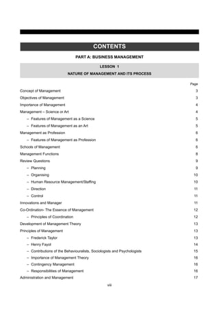 viii
CONTENTS
PART A: BUSINESS MANAGEMENT
LESSON 1
NATURE OF MANAGEMENT AND ITS PROCESS
Page
Concept of Management 3
Objectives of Management 3
Importance of Management 4
Management – Science or Art 4
– Features of Management as a Science 5
– Features of Management as an Art 5
Management as Profession 6
– Features of Management as Profession 6
Schools of Management 6
Management Functions 8
Review Questions 9
– Planning 9
– Organising 10
– Human Resource Management/Staffing 10
– Direction 11
– Control 11
Innovations and Manager 11
Co-Ordination- The Essence of Management 12
– Principles of Coordination 12
Development of Management Theory 13
Principles of Management 13
– Frederick Taylor 13
– Henry Fayol 14
– Contributions of the Behaviouralists, Sociologists and Psychologists 15
– Importance of Management Theory 16
– Contingency Management 16
– Responsibilities of Management 16
Administration and Management 17
 